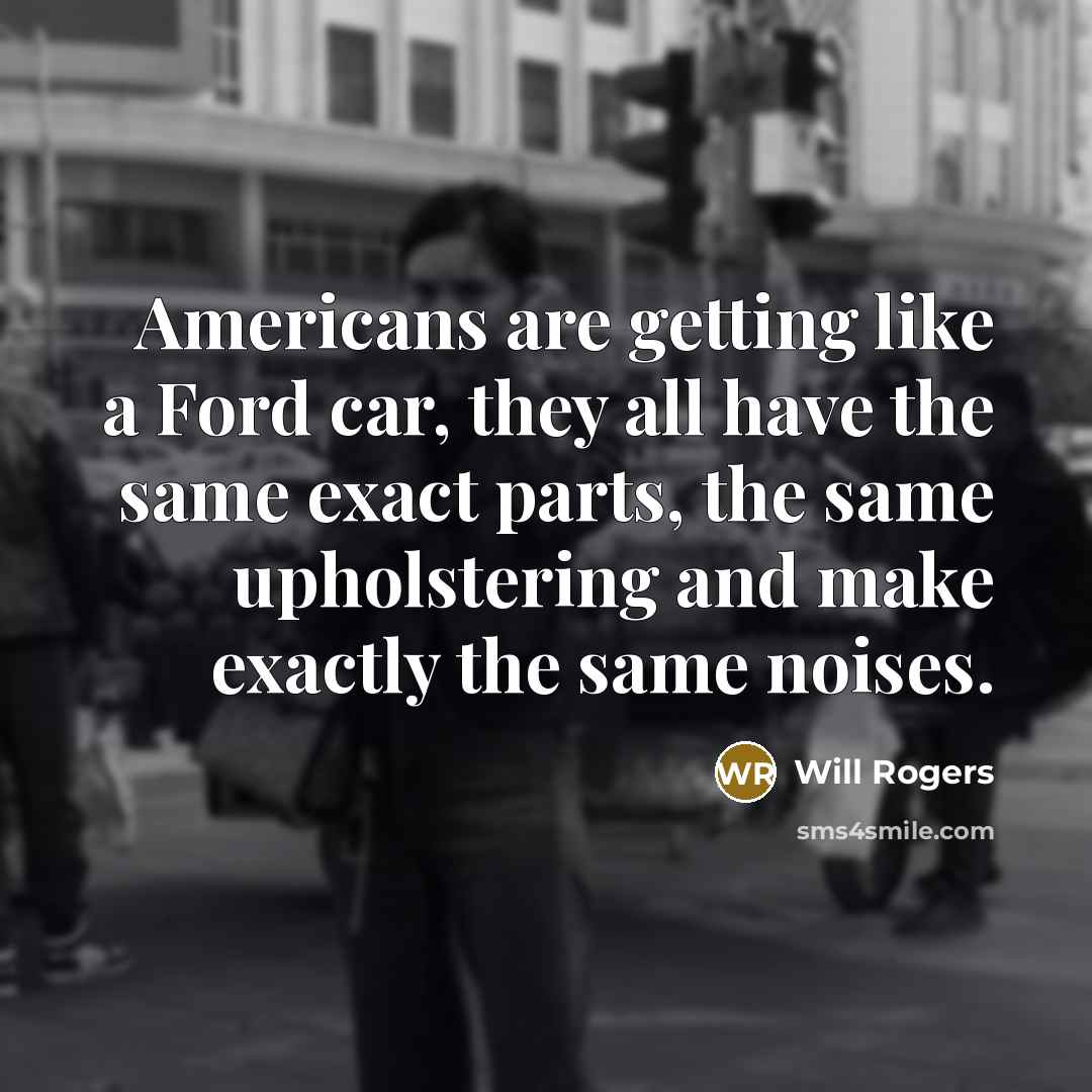 “Americans are getting like a Ford car, they all have the same exact parts, the same upholstering and make exactly the same noises.” quote by Will Rogers