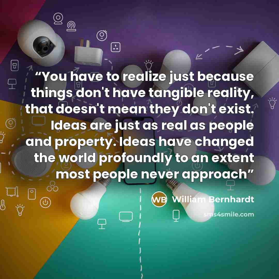 “You have to realize just because things don't have tangible reality, that doesn't mean they don't exist. Ideas are just as real as people and property. Ideas have changed the world profoundly to an extent most people never approach” quote by William Bernhardt