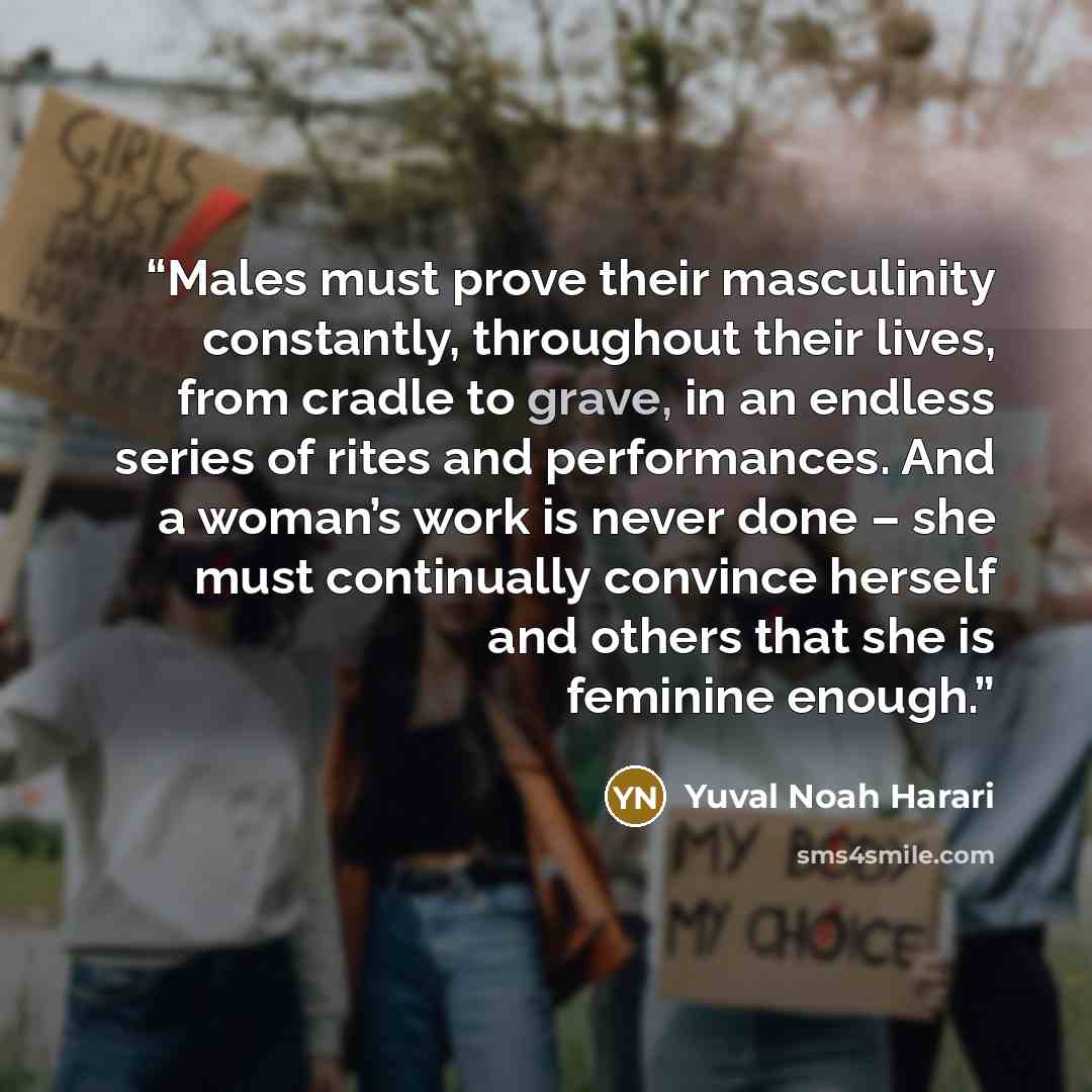 “Males must prove their masculinity constantly, throughout their lives, from cradle to grave, in an endless series of rites and performances. And a woman’s work is never done – she must continually convince herself and others that she is feminine enough.” quote by Yuval Noah Harari