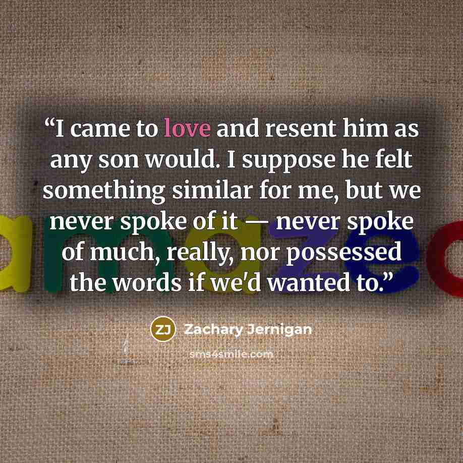 “I came to love and resent him as any son would. I suppose he felt something similar for me, but we never spoke of it — never spoke of much, really, nor possessed the words if we'd wanted to.” quote by Zachary Jernigan