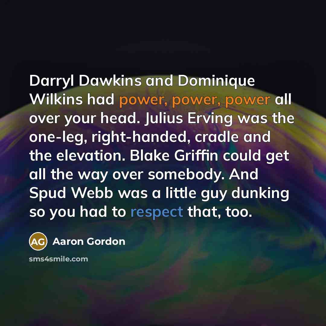 “Darryl Dawkins and Dominique Wilkins had power, power, power all over your head. Julius Erving was the one-leg, right-handed, cradle and the elevation. Blake Griffin could get all the way over somebody. And Spud Webb was a little guy dunking so you had to respect that, too.” quote by Aaron Gordon