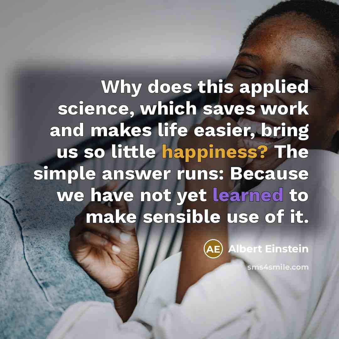 “Why does this applied science, which saves work and makes life easier, bring us so little happiness? The simple answer runs: Because we have not yet learned to make sensible use of it.” quote by Albert Einstein