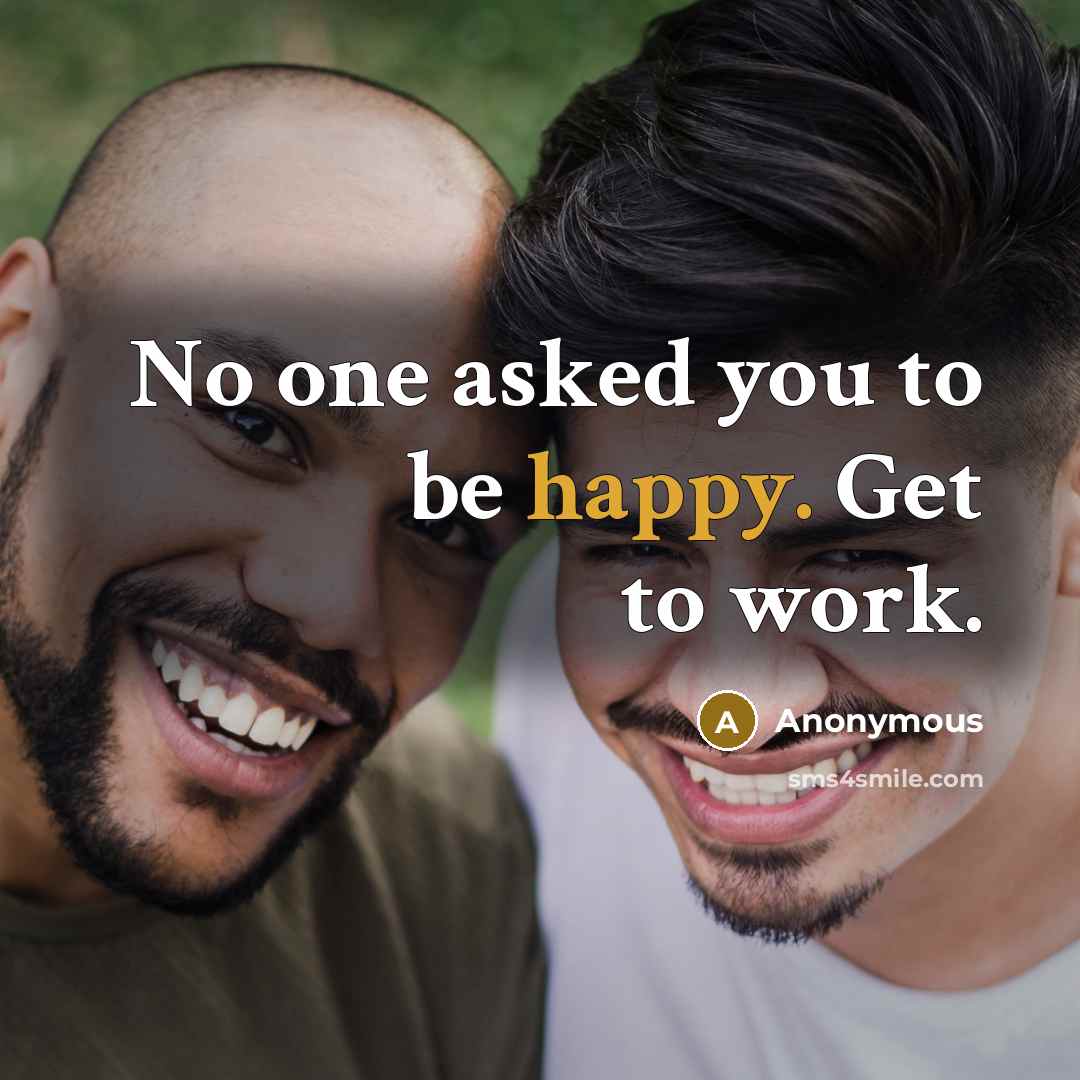 “No one asked you to be happy. Get to work.” quote by Anonymous