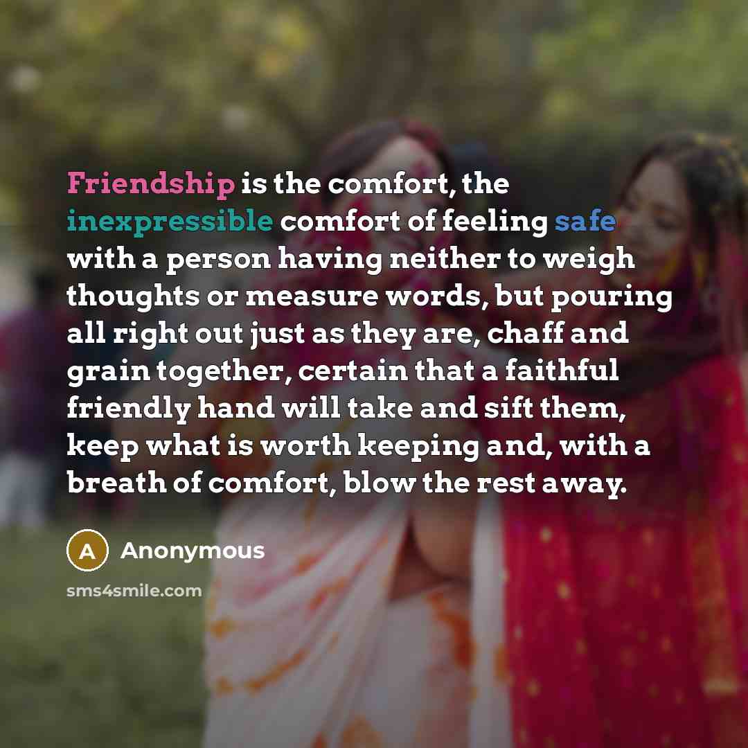 “Friendship is the comfort, the inexpressible comfort of feeling safe with a person having neither to weigh thoughts or measure words, but pouring all right out just as they are, chaff and grain together, certain that a faithful friendly hand will take and sift them, keep what is worth keeping and…” quote by Anonymous