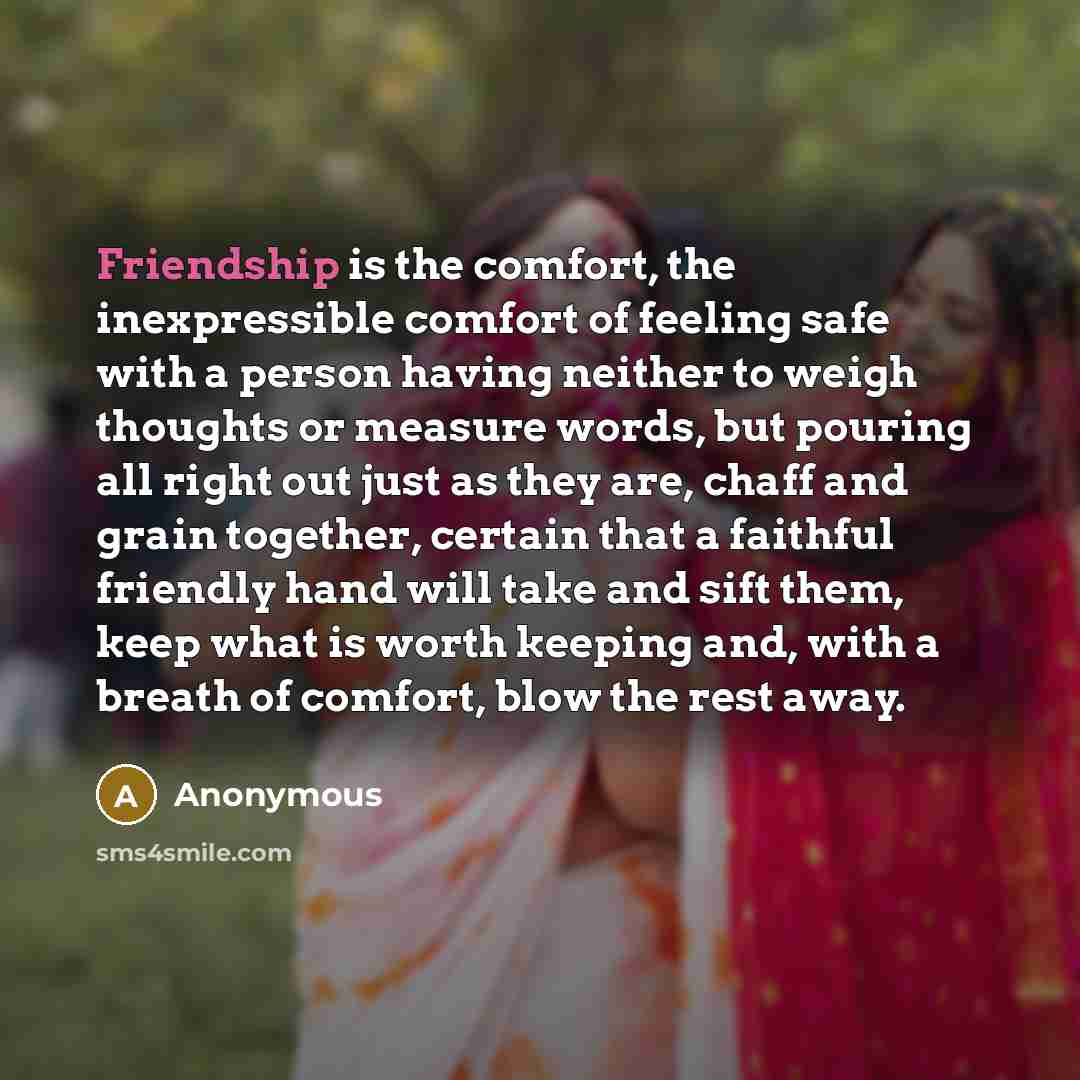 “Friendship is the comfort, the inexpressible comfort of feeling safe with a person having neither to weigh thoughts or measure words, but pouring all right out just as they are, chaff and grain together, certain that a faithful friendly hand will take and sift them, keep what is worth keeping and…” quote by Anonymous