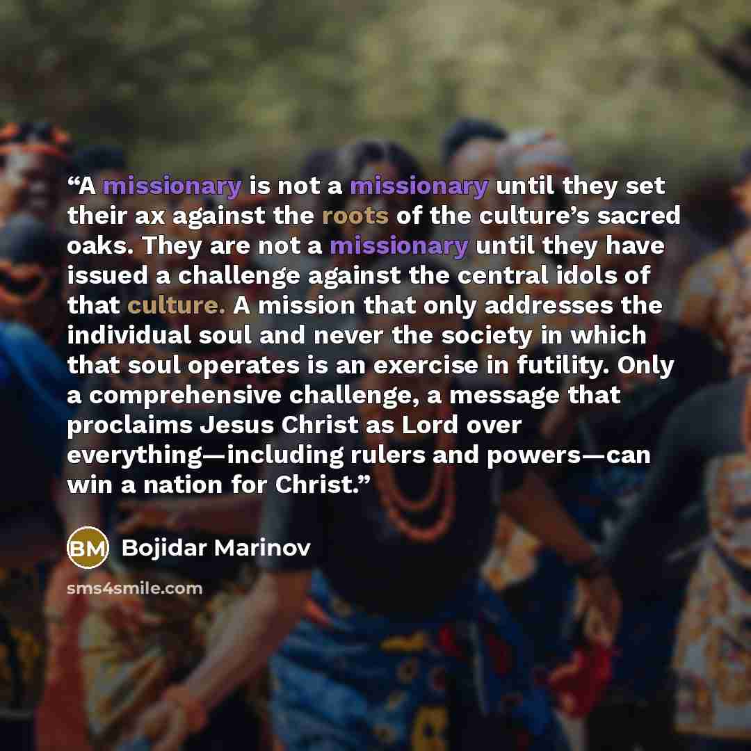 “A missionary is not a missionary until they set their ax against the roots of the culture’s sacred oaks. They are not a missionary until they have issued a challenge against the central idols of that culture. A mission that only addresses the individual soul and never the society in which that…” quote by Bojidar Marinov
