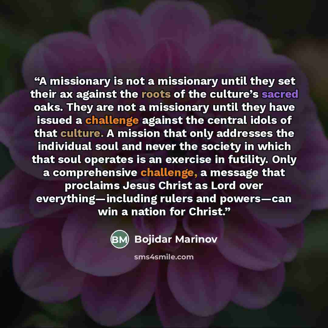 “A missionary is not a missionary until they set their ax against the roots of the culture’s sacred oaks. They are not a missionary until they have issued a challenge against the central idols of that culture. A mission that only addresses the individual soul and never the society in which that…” quote by Bojidar Marinov
