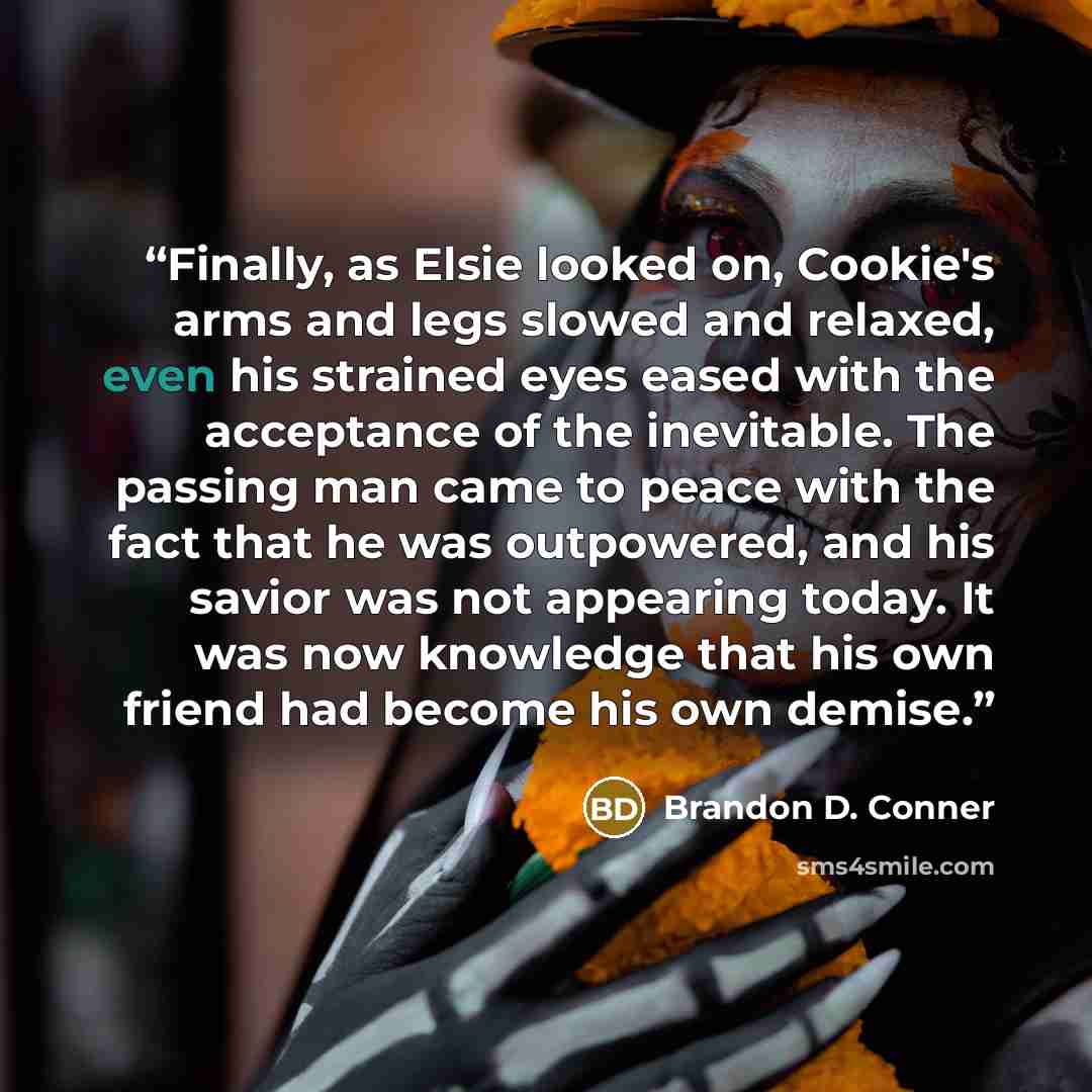 “Finally, as Elsie looked on, Cookie's arms and legs slowed and relaxed, even his strained eyes eased with the acceptance of the inevitable. The passing man came to peace with the fact that he was outpowered, and his savior was not appearing today. It was now knowledge that his own friend had…” quote by Brandon D. Conner