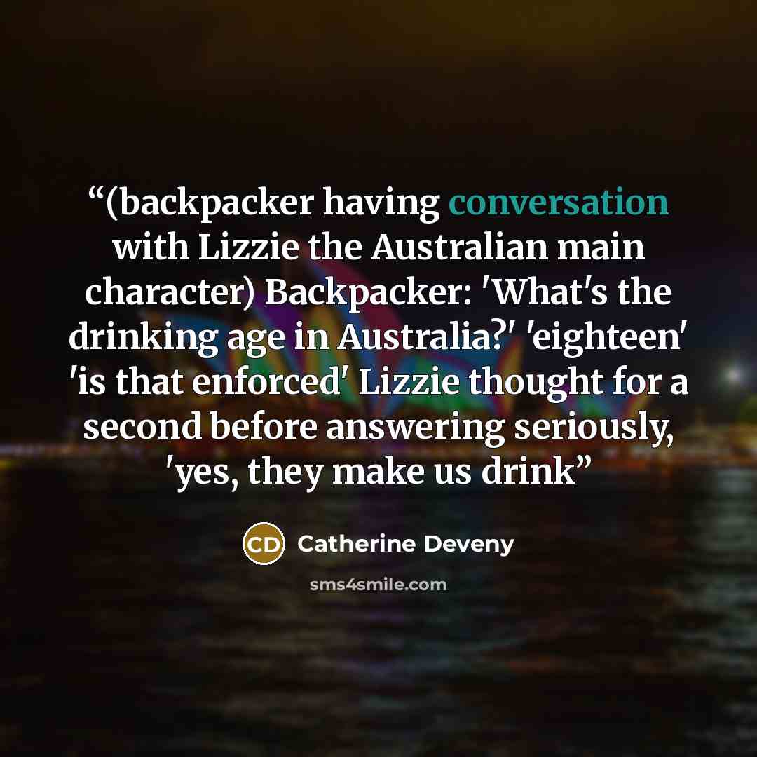 “(backpacker having conversation with Lizzie the Australian main character) Backpacker: 'What's the drinking age in Australia?' 'eighteen' 'is that enforced' Lizzie thought for a second before answering seriously, 'yes, they make us drink” quote by Catherine Deveny