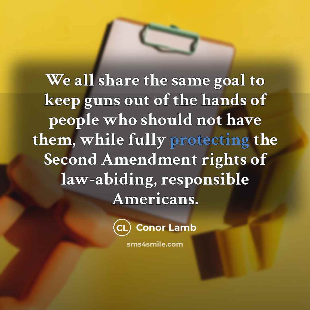 “We all share the same goal to keep guns out of the hands of people who should not have them, while fully protecting the Second Amendment rights of law-abiding, responsible Americans.” quote by Conor Lamb