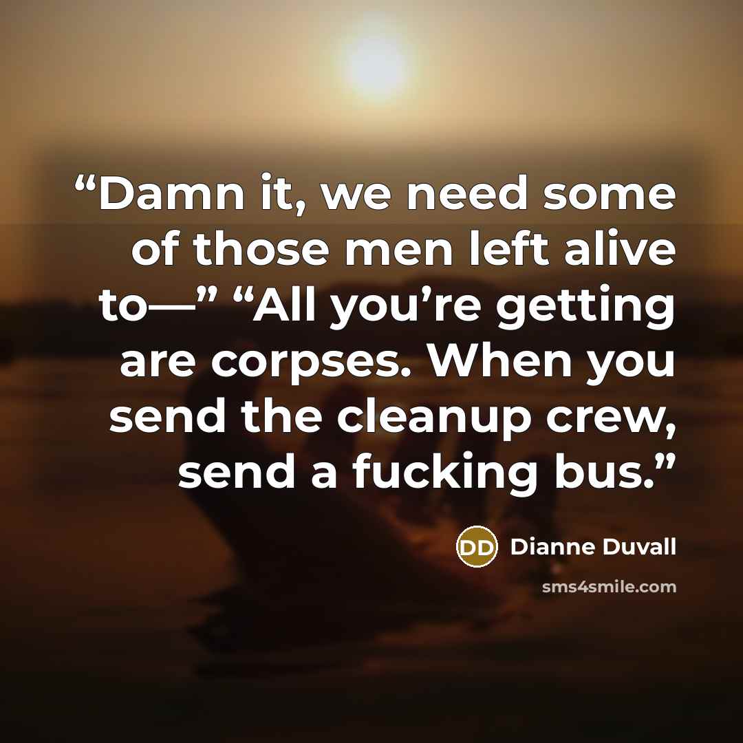 “Damn it, we need some of those men left alive to—” “All you’re getting are corpses. When you send the cleanup crew, send a fucking bus.” quote by Dianne Duvall