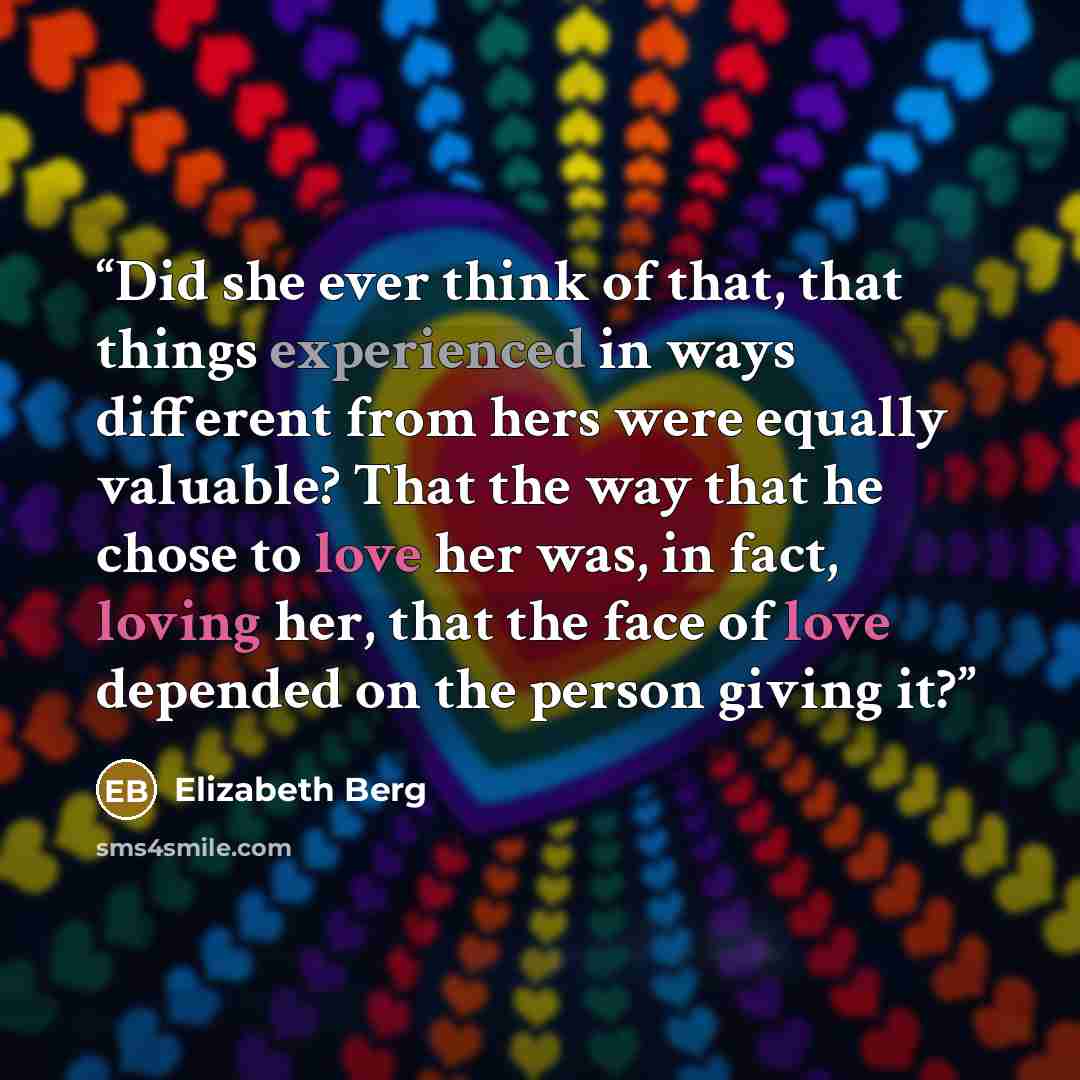 “Did she ever think of that, that things experienced in ways different from hers were equally valuable? That the way that he chose to love her was, in fact, loving her, that the face of love depended on the person giving it?” quote by Elizabeth Berg