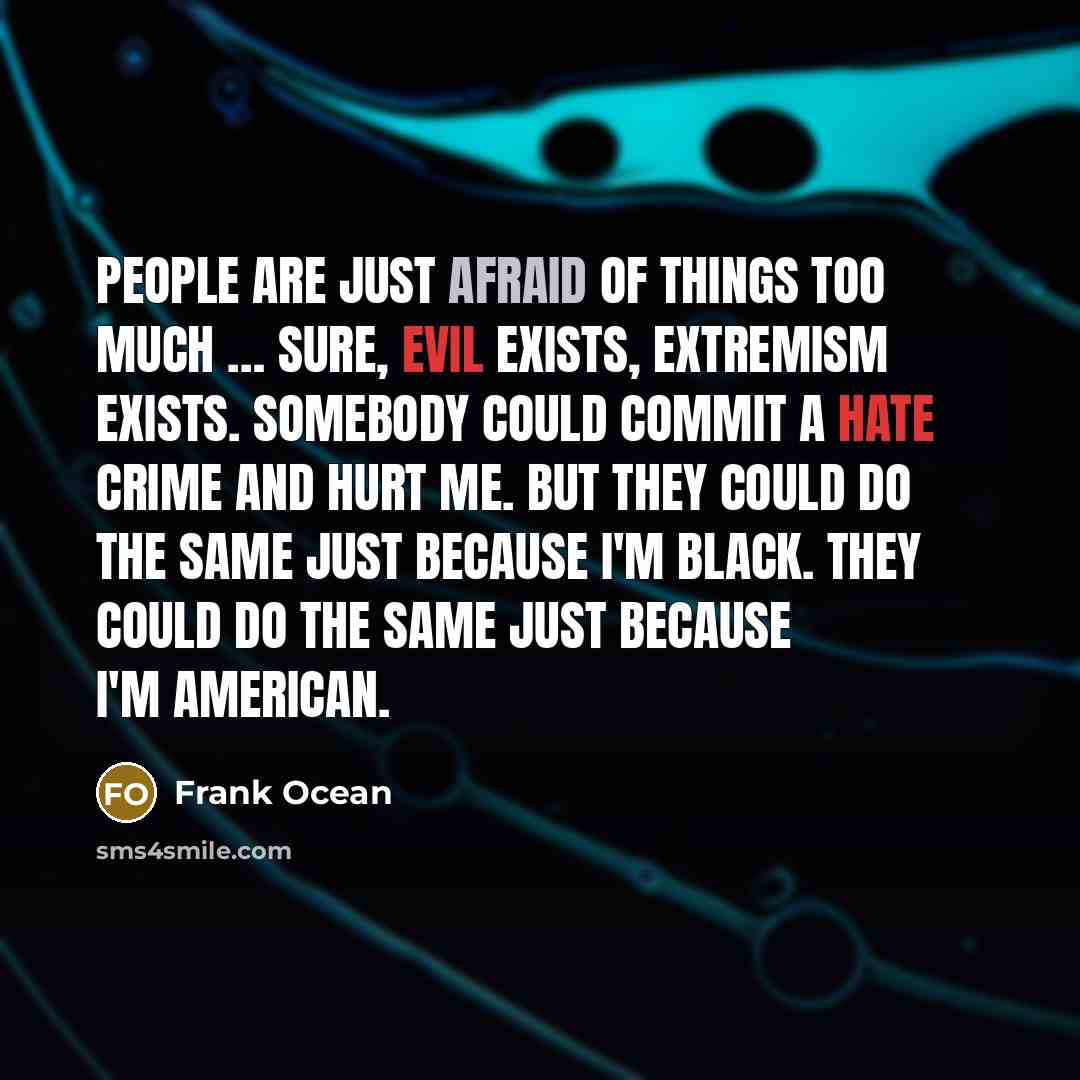 “People are just afraid of things too much … Sure, evil exists, extremism exists. Somebody could commit a hate crime and hurt me. But they could do the same just because I'm black. They could do the same just because I'm American.” quote by Frank Ocean