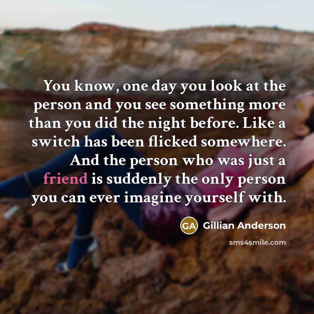 “You know, one day you look at the person and you see something more than you did the night before. Like a switch has been flicked somewhere. And the person who was just a friend is suddenly the only person you can ever imagine yourself with.” quote by Gillian Anderson
