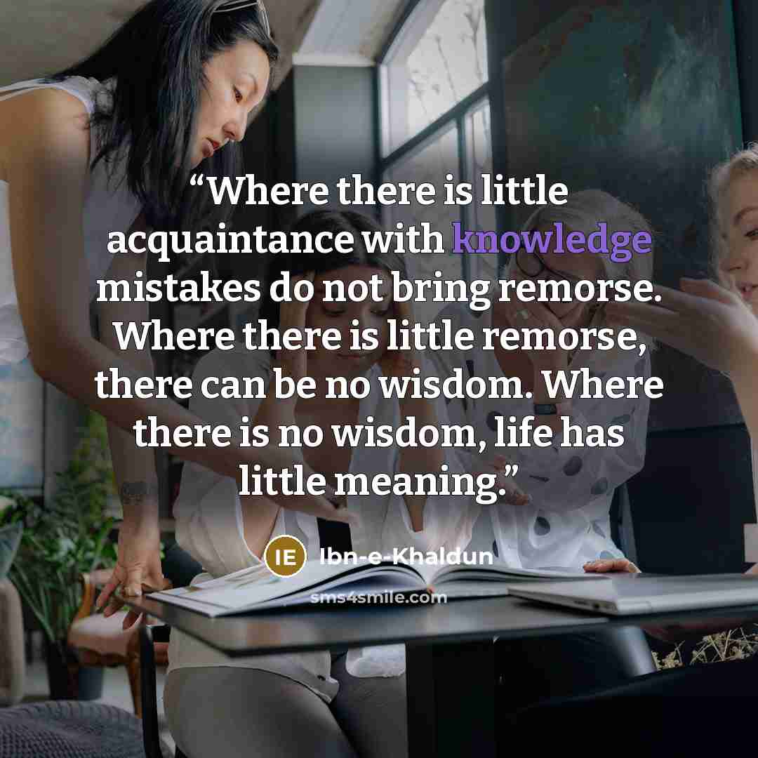 “Where there is little acquaintance with knowledge mistakes do not bring remorse. Where there is little remorse, there can be no wisdom. Where there is no wisdom, life has little meaning.” quote by Ibn-e-Khaldun