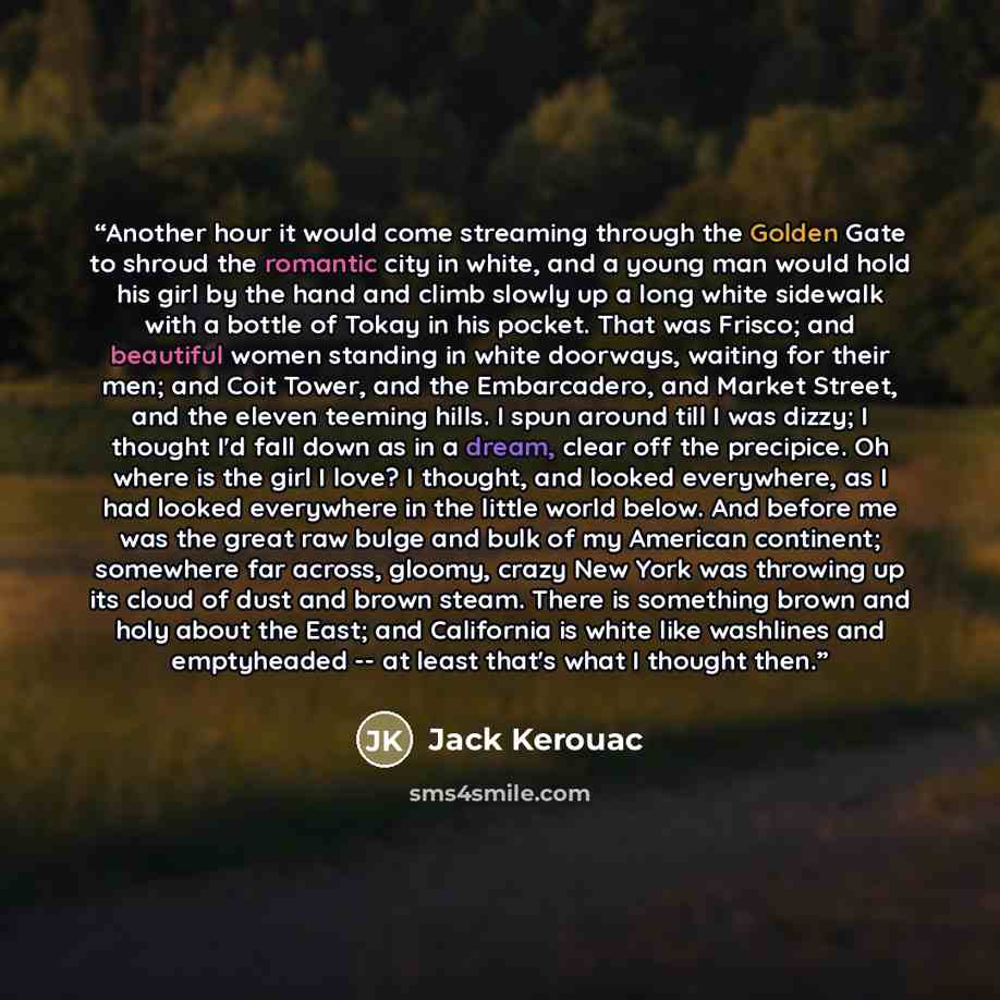 “Another hour it would come streaming through the Golden Gate to shroud the romantic city in white, and a young man would hold his girl by the hand and climb slowly up a long white sidewalk with a bottle of Tokay in his pocket. That was Frisco; and beautiful women standing in white doorways…” quote by Jack Kerouac