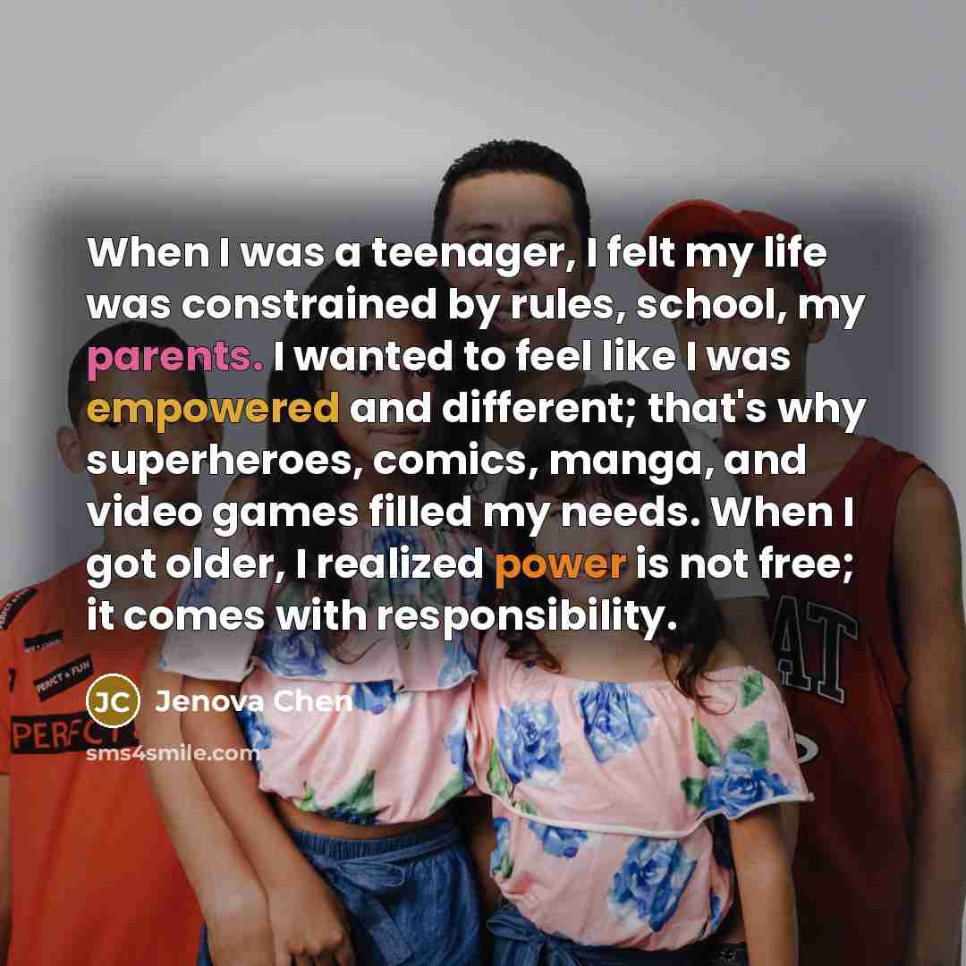 “When I was a teenager, I felt my life was constrained by rules, school, my parents. I wanted to feel like I was empowered and different; that's why superheroes, comics, manga, and video games filled my needs. When I got older, I realized power is not free; it comes with responsibility.” quote by Jenova Chen