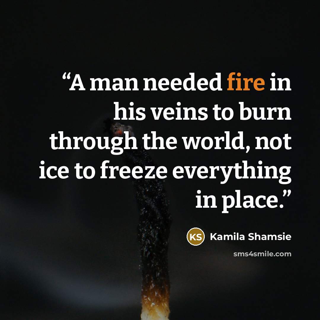 “A man needed fire in his veins to burn through the world, not ice to freeze everything in place.” quote by Kamila Shamsie