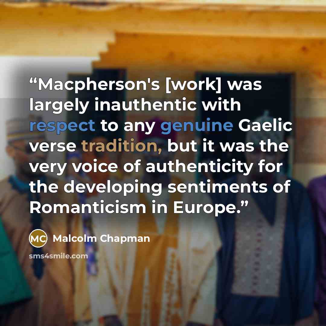 “Macpherson's [work] was largely inauthentic with respect to any genuine Gaelic verse tradition, but it was the very voice of authenticity for the developing sentiments of Romanticism in Europe.” quote by Malcolm Chapman