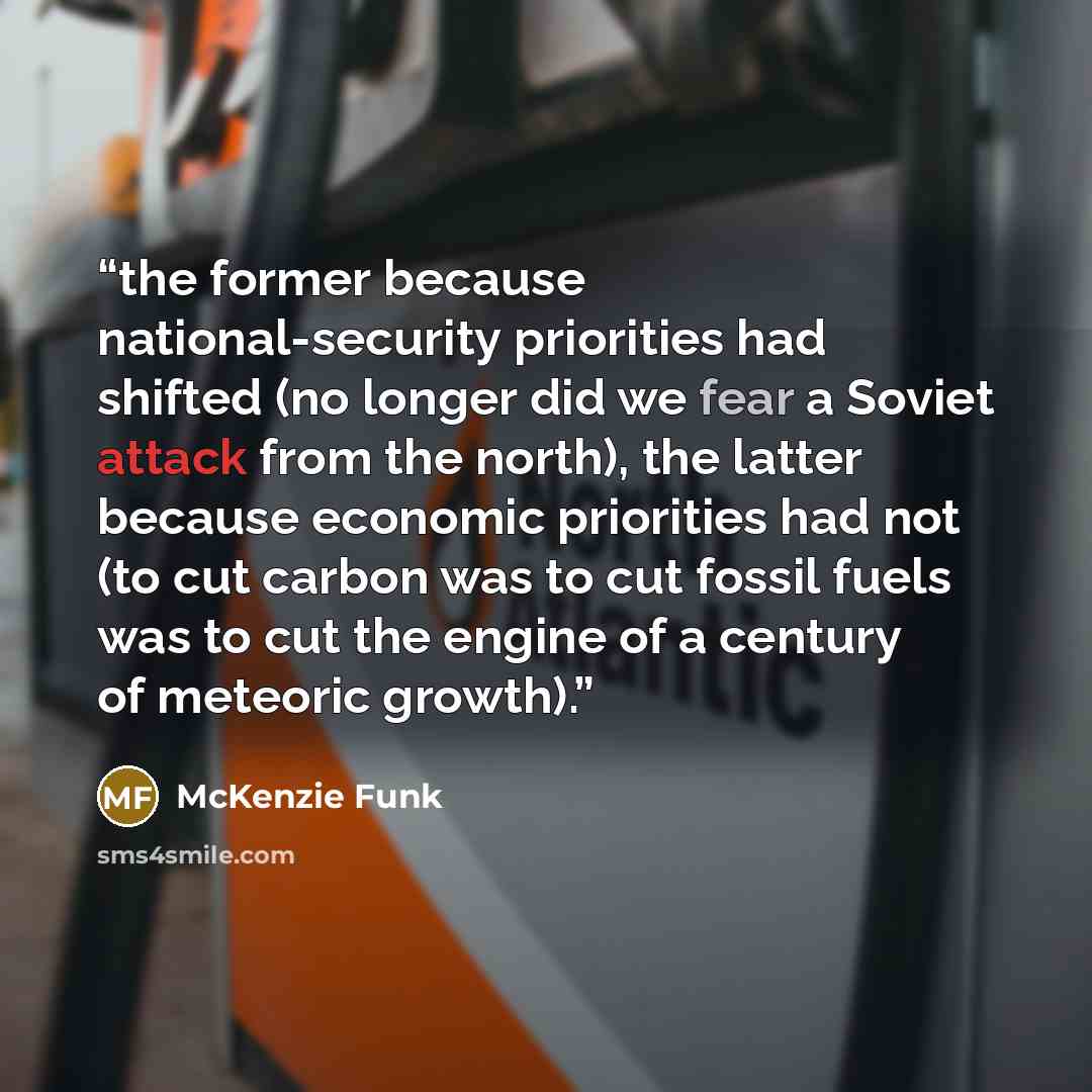 “the former because national-security priorities had shifted (no longer did we fear a Soviet attack from the north), the latter because economic priorities had not (to cut carbon was to cut fossil fuels was to cut the engine of a century of meteoric growth).” quote by McKenzie Funk