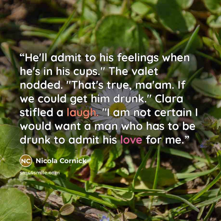 “He'll admit to his feelings when he's in his cups." The valet nodded. "That's true, ma'am. If we could get him drunk." Clara stifled a laugh. "I am not certain I would want a man who has to be drunk to admit his love for me.” quote by Nicola Cornick