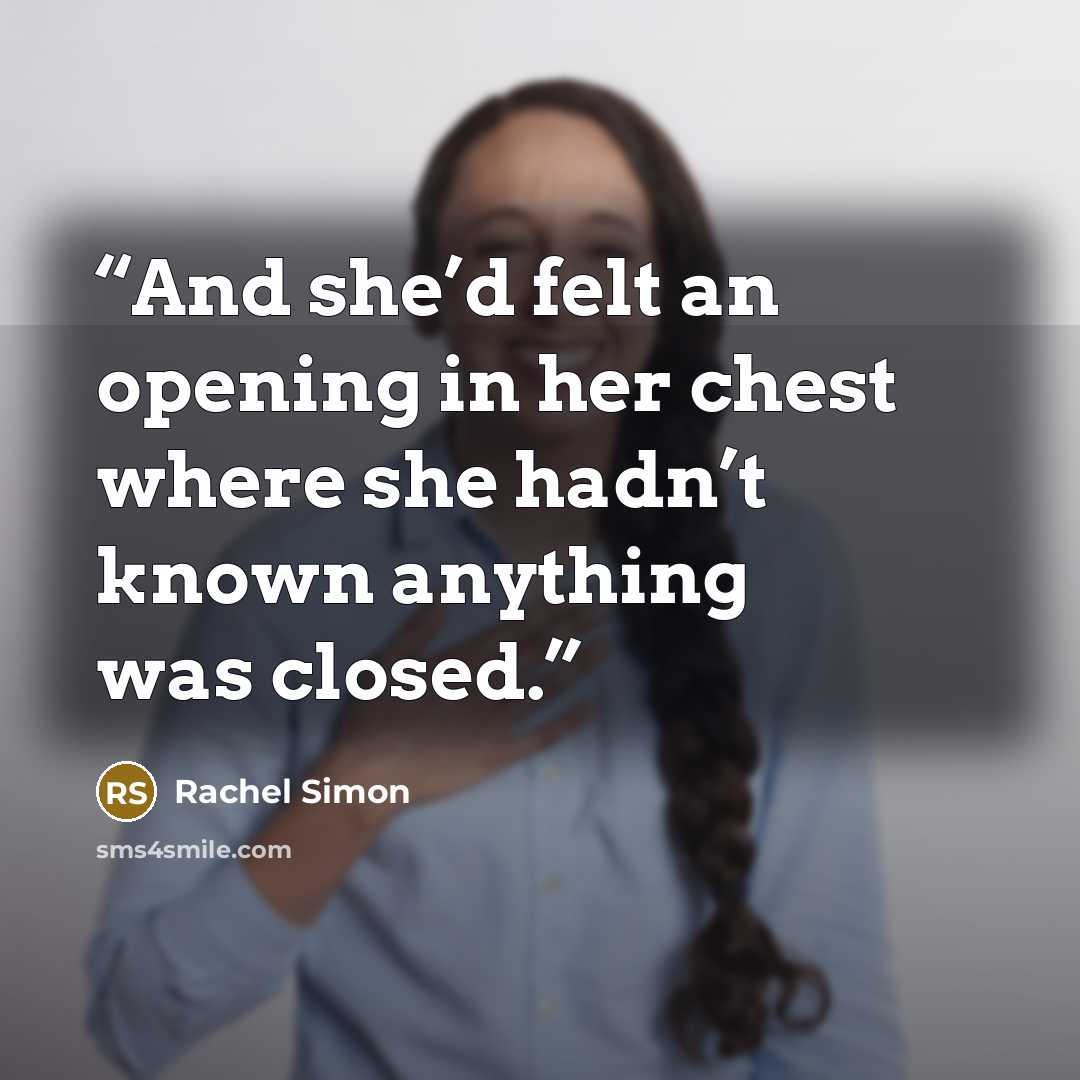 “And she’d felt an opening in her chest where she hadn’t known anything was closed.” quote by Rachel Simon