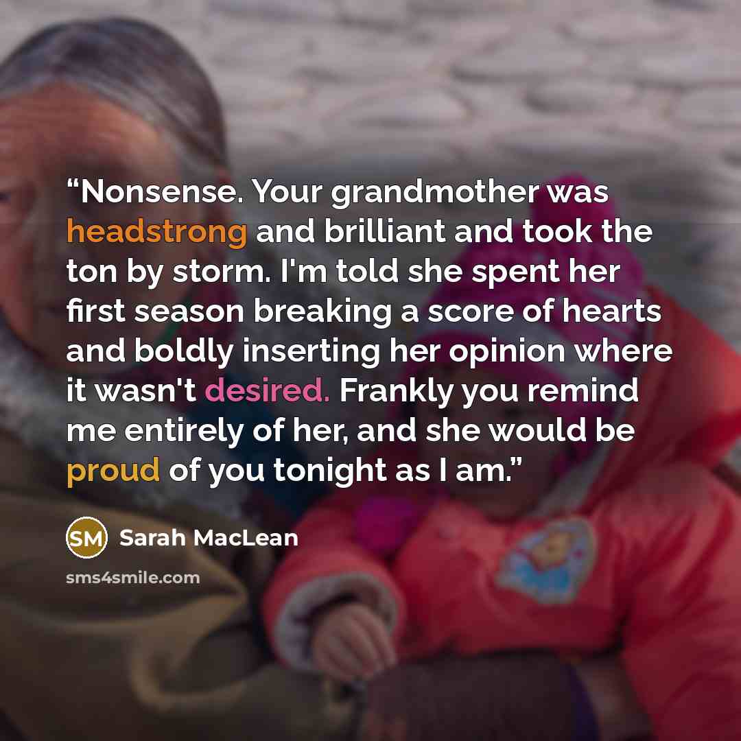 “Nonsense. Your grandmother was headstrong and brilliant and took the ton by storm. I'm told she spent her first season breaking a score of hearts and boldly inserting her opinion where it wasn't desired. Frankly you remind me entirely of her, and she would be proud of you tonight as I am.” quote by Sarah MacLean