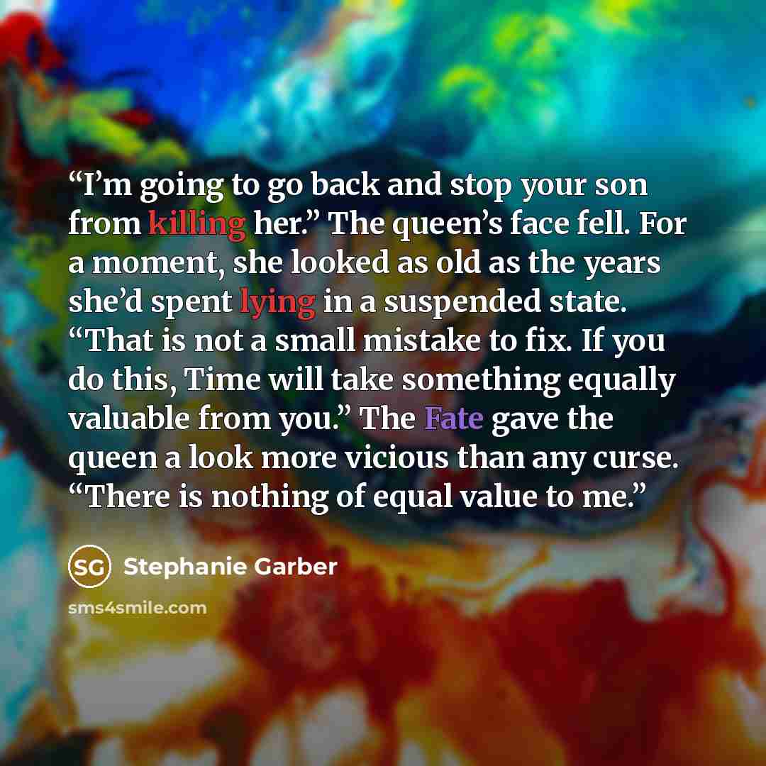 “I’m going to go back and stop your son from killing her.” The queen’s face fell. For a moment, she looked as old as the years she’d spent lying in a suspended state. “That is not a small mistake to fix. If you do this, Time will take something equally valuable from you.” The Fate gave the queen a…” quote by Stephanie Garber