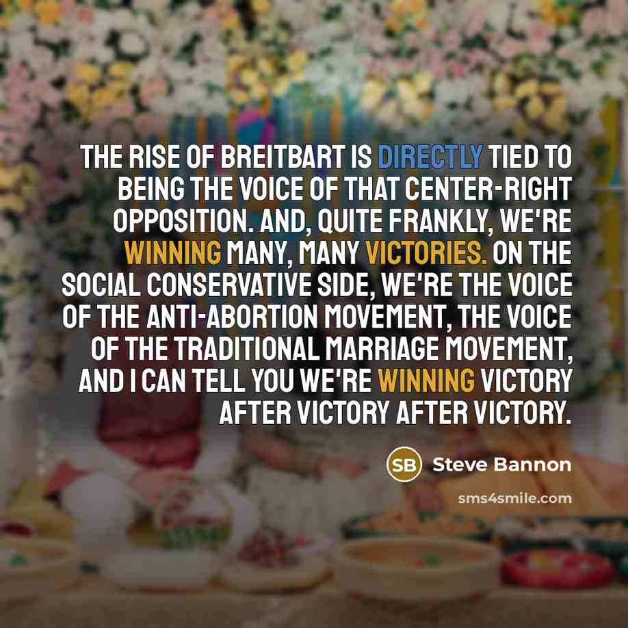 “The rise of Breitbart is directly tied to being the voice of that center-right opposition. And, quite frankly, we're winning many, many victories. On the social conservative side, we're the voice of the anti-abortion movement, the voice of the traditional marriage movement, and I can tell you…” quote by Steve Bannon