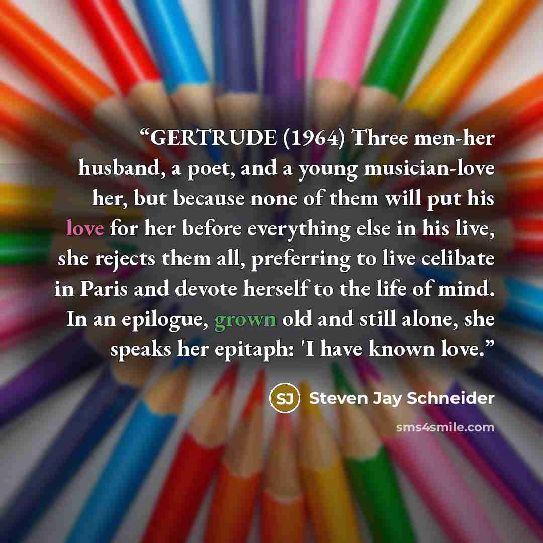 “GERTRUDE (1964) Three men-her husband, a poet, and a young musician-love her, but because none of them will put his love for her before everything else in his live, she rejects them all, preferring to live celibate in Paris and devote herself to the life of mind. In an epilogue, grown old and…” quote by Steven Jay Schneider
