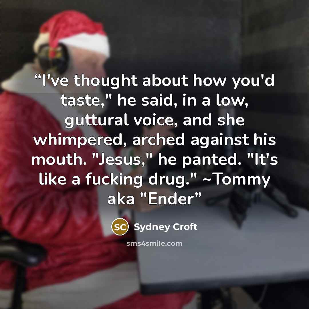 “I've thought about how you'd taste," he said, in a low, guttural voice, and she whimpered, arched against his mouth. "Jesus," he panted. "It's like a fucking drug." ~Tommy aka "Ender” quote by Sydney Croft