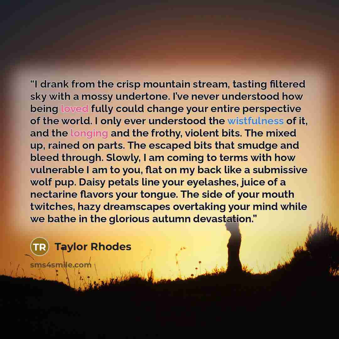 “I drank from the crisp mountain stream, tasting filtered sky with a mossy undertone. I’ve never understood how being loved fully could change your entire perspective of the world. I only ever understood the wistfulness of it, and the longing and the frothy, violent bits. The mixed up, rained on…” quote by Taylor Rhodes