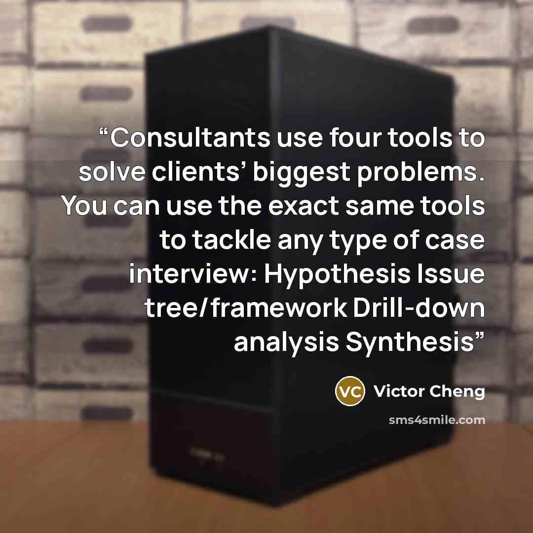 “Consultants use four tools to solve clients’ biggest problems. You can use the exact same tools to tackle any type of case interview: Hypothesis Issue tree/framework Drill-down analysis Synthesis” quote by Victor Cheng