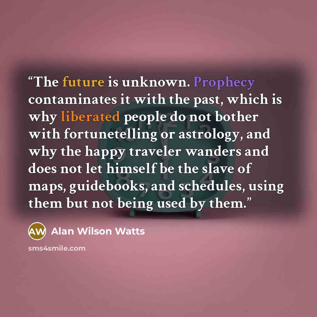 “The future is unknown. Prophecy contaminates it with the past, which is why liberated people do not bother with fortunetelling or astrology, and why the happy traveler wanders and does not let himself be the slave of maps, guidebooks, and schedules, using them but not being used by them.” quote by Alan Wilson Watts
