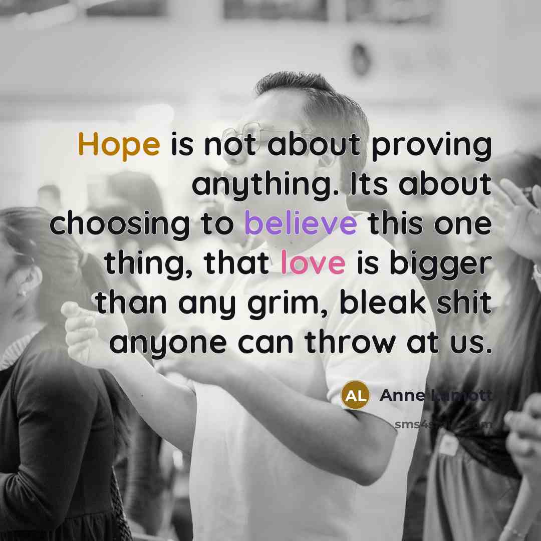 “Hope is not about proving anything. Its about choosing to believe this one thing, that love is bigger than any grim, bleak shit anyone can throw at us.” quote by Anne Lamott