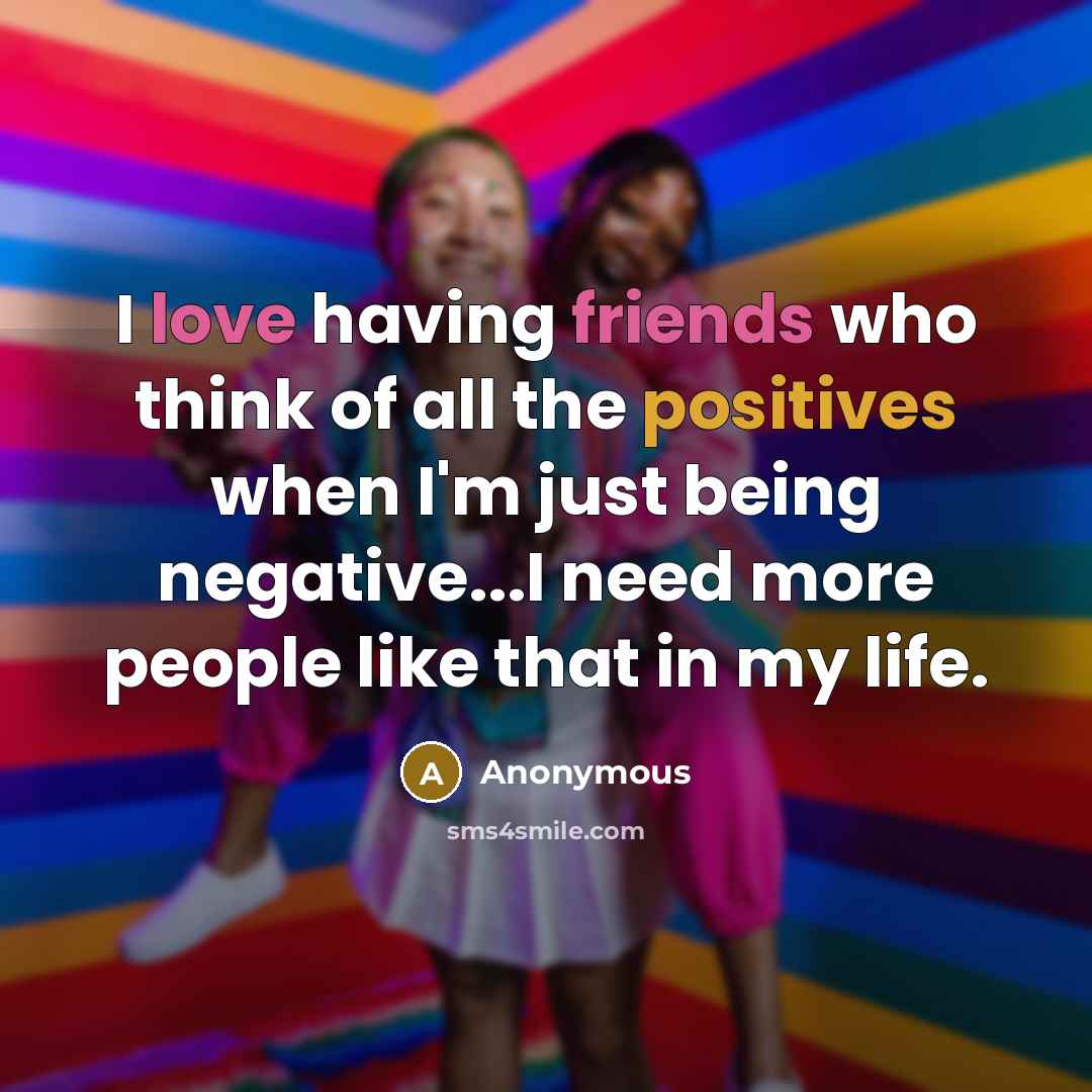 “I love having friends who think of all the positives when I'm just being negative...I need more people like that in my life.” quote by Anonymous