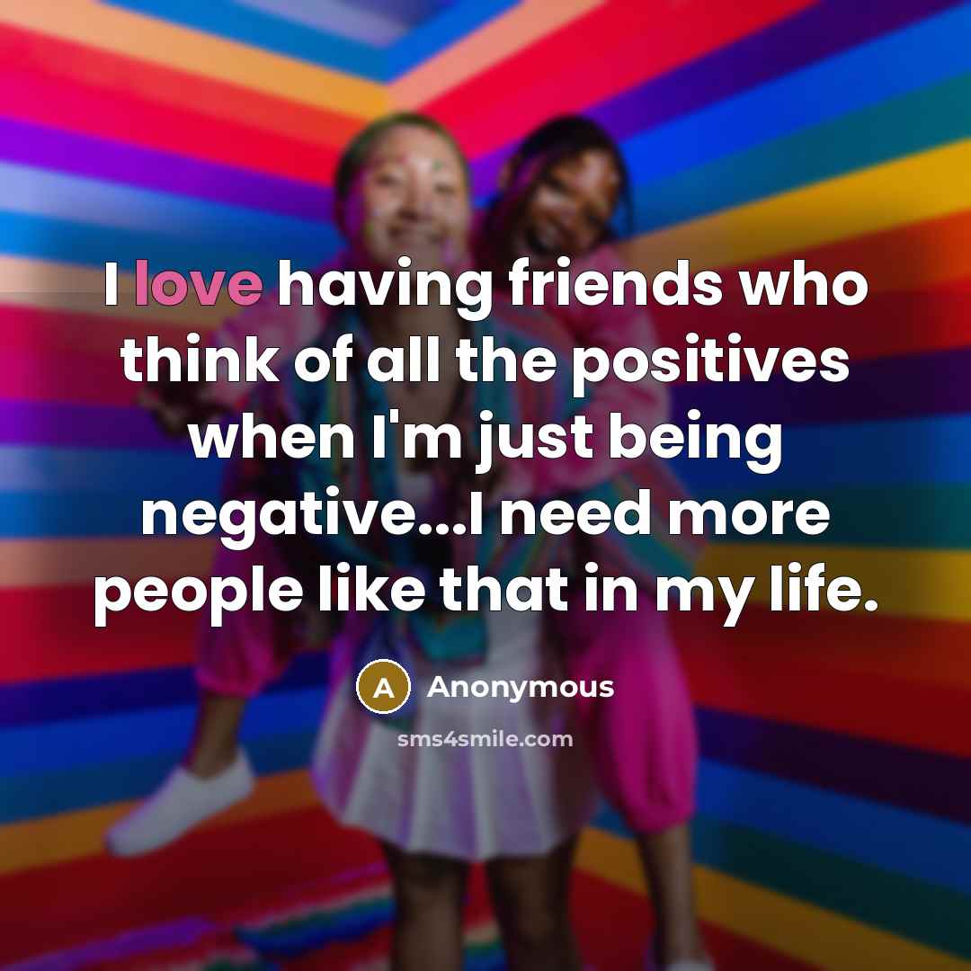 “I love having friends who think of all the positives when I'm just being negative...I need more people like that in my life.” quote by Anonymous