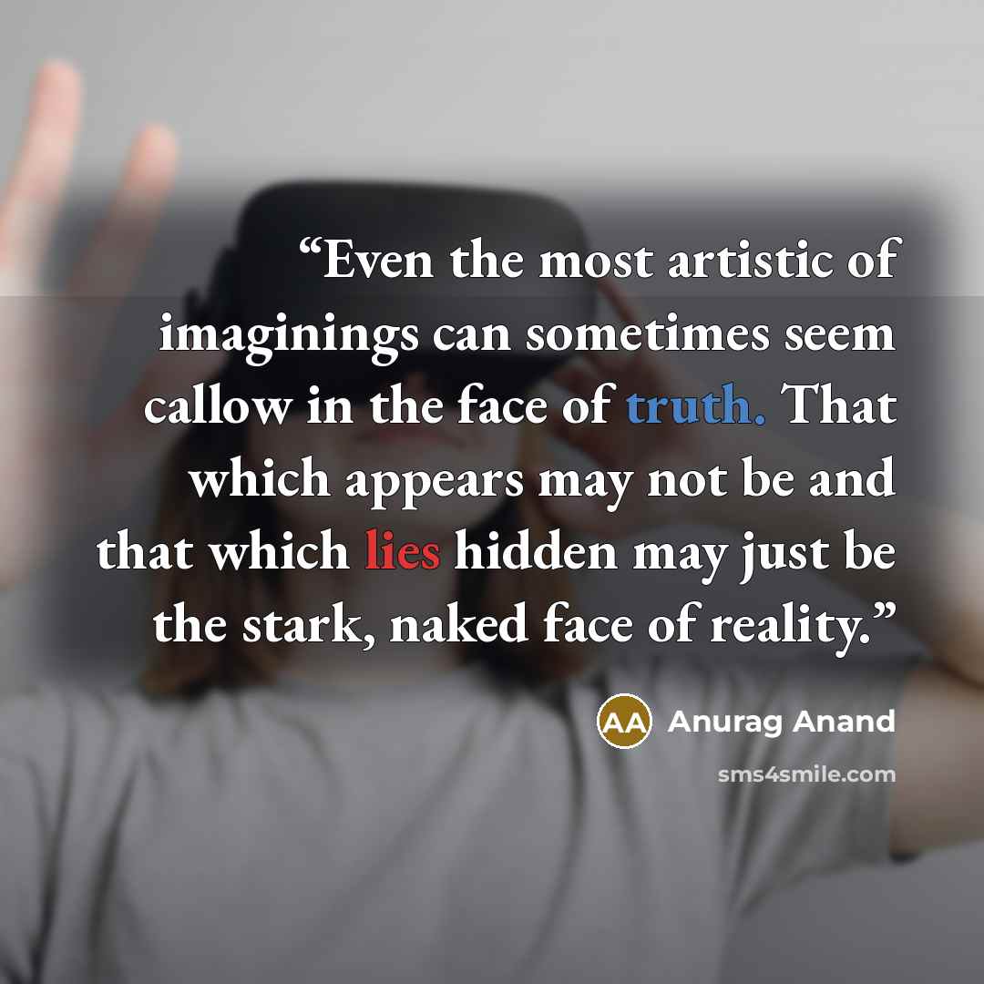 “Even the most artistic of imaginings can sometimes seem callow in the face of truth. That which appears may not be and that which lies hidden may just be the stark, naked face of reality.” quote by Anurag Anand