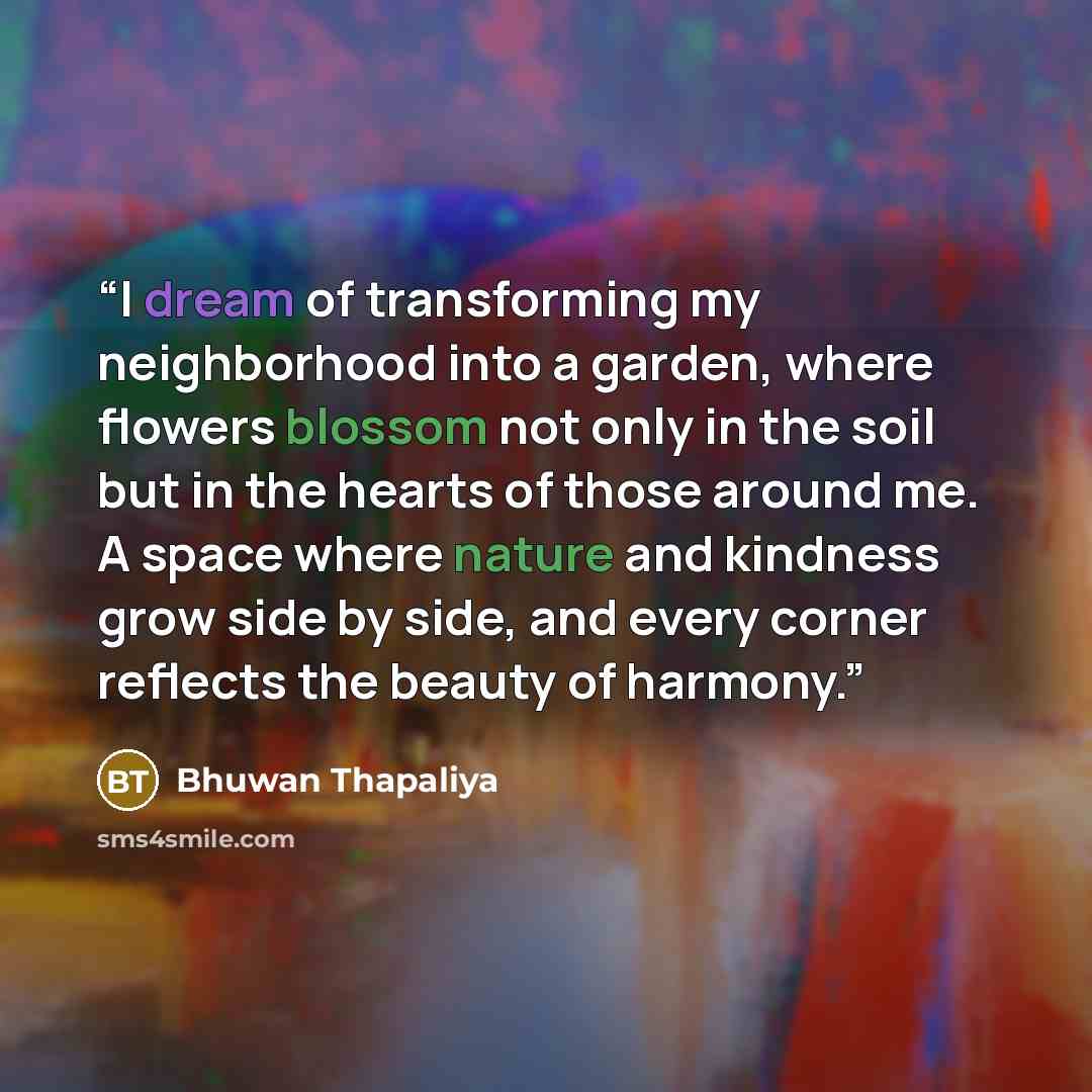 “I dream of transforming my neighborhood into a garden, where flowers blossom not only in the soil but in the hearts of those around me. A space where nature and kindness grow side by side, and every corner reflects the beauty of harmony.” quote by Bhuwan Thapaliya