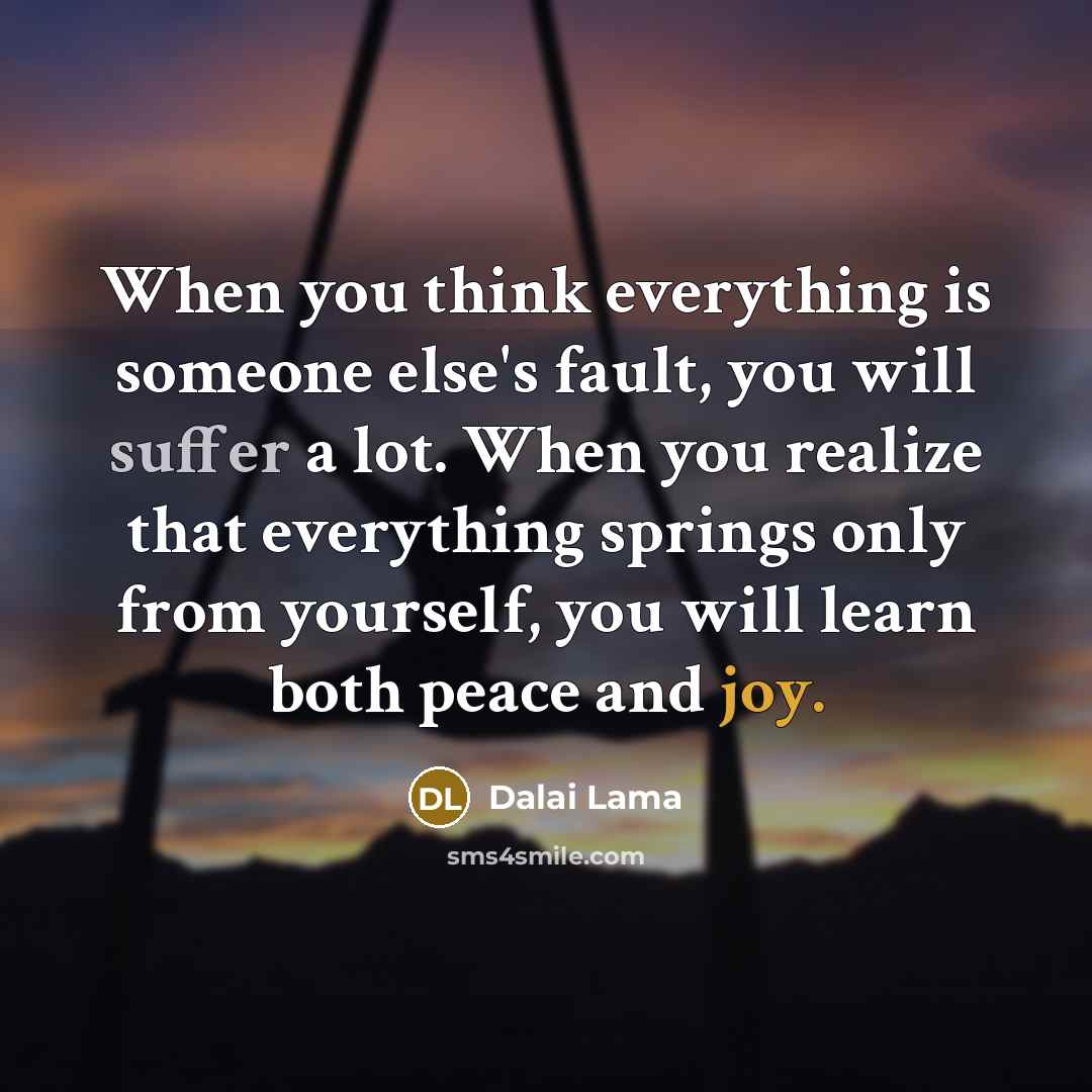 “When you think everything is someone else's fault, you will suffer a lot. When you realize that everything springs only from yourself, you will learn both peace and joy.” quote by Dalai Lama