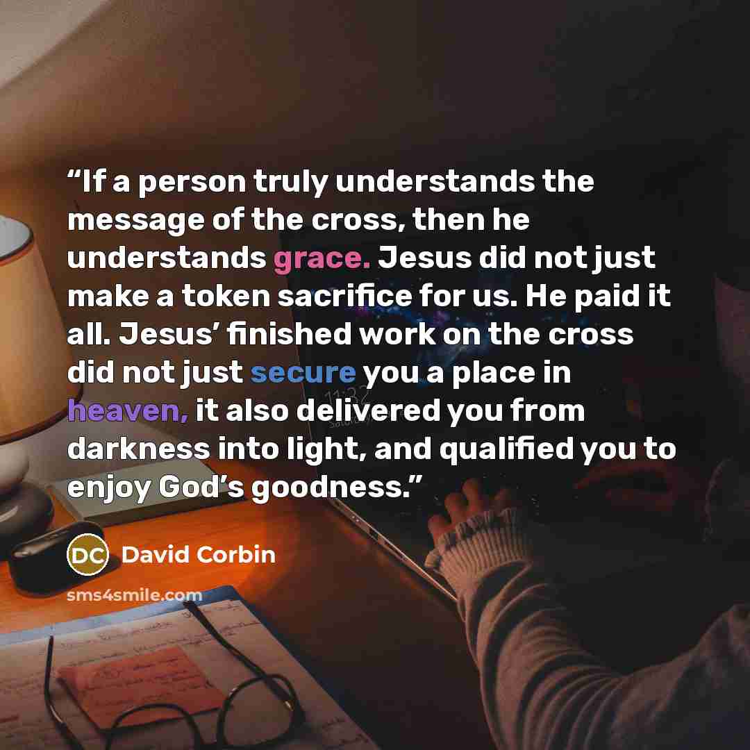 “If a person truly understands the message of the cross, then he understands grace. Jesus did not just make a token sacrifice for us. He paid it all. Jesus’ finished work on the cross did not just secure you a place in heaven, it also delivered you from darkness into light, and qualified you to…” quote by David Corbin