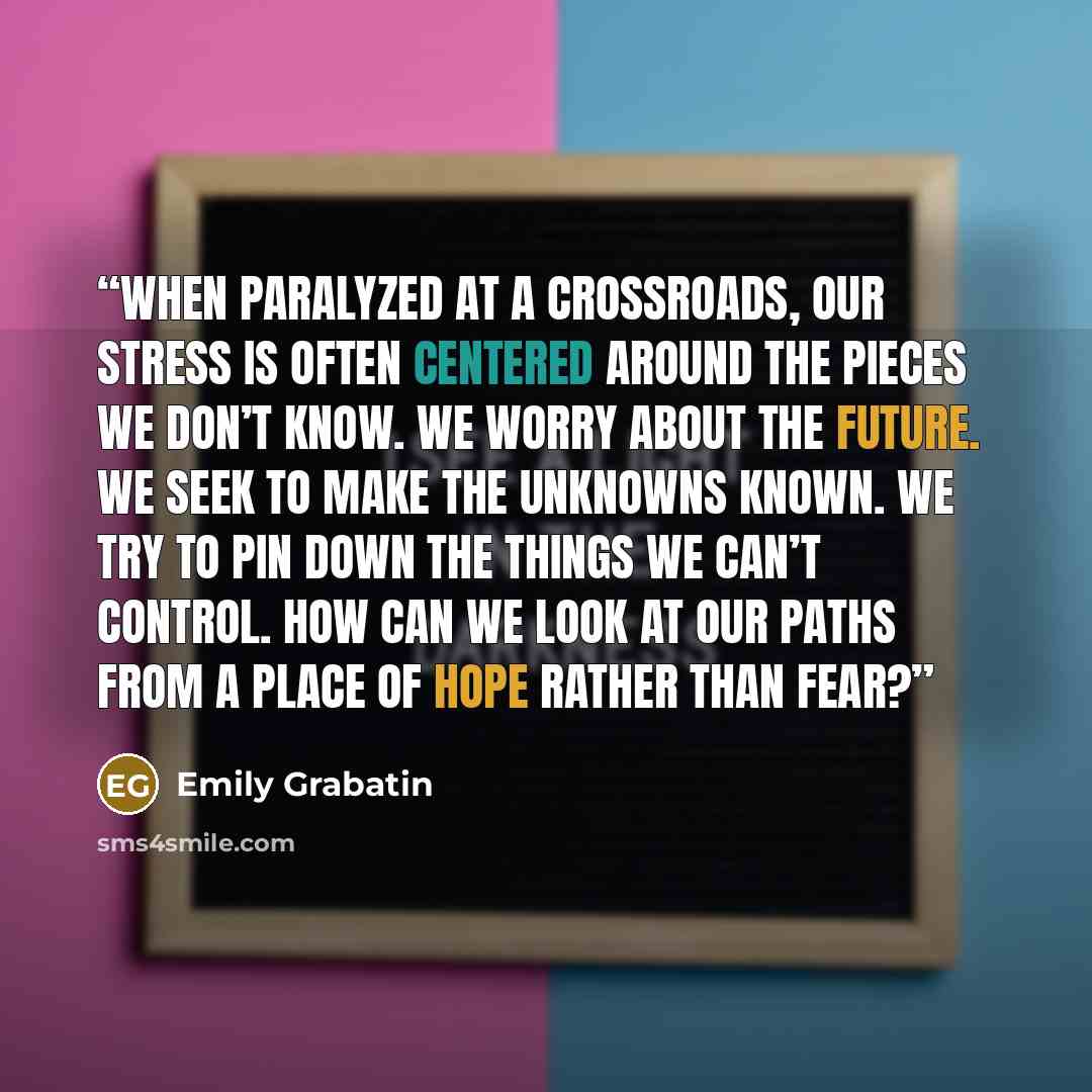 “When paralyzed at a crossroads, our stress is often centered around the pieces we don’t know. We worry about the future. We seek to make the unknowns known. We try to pin down the things we can’t control. How can we look at our paths from a place of hope rather than fear?” quote by Emily Grabatin