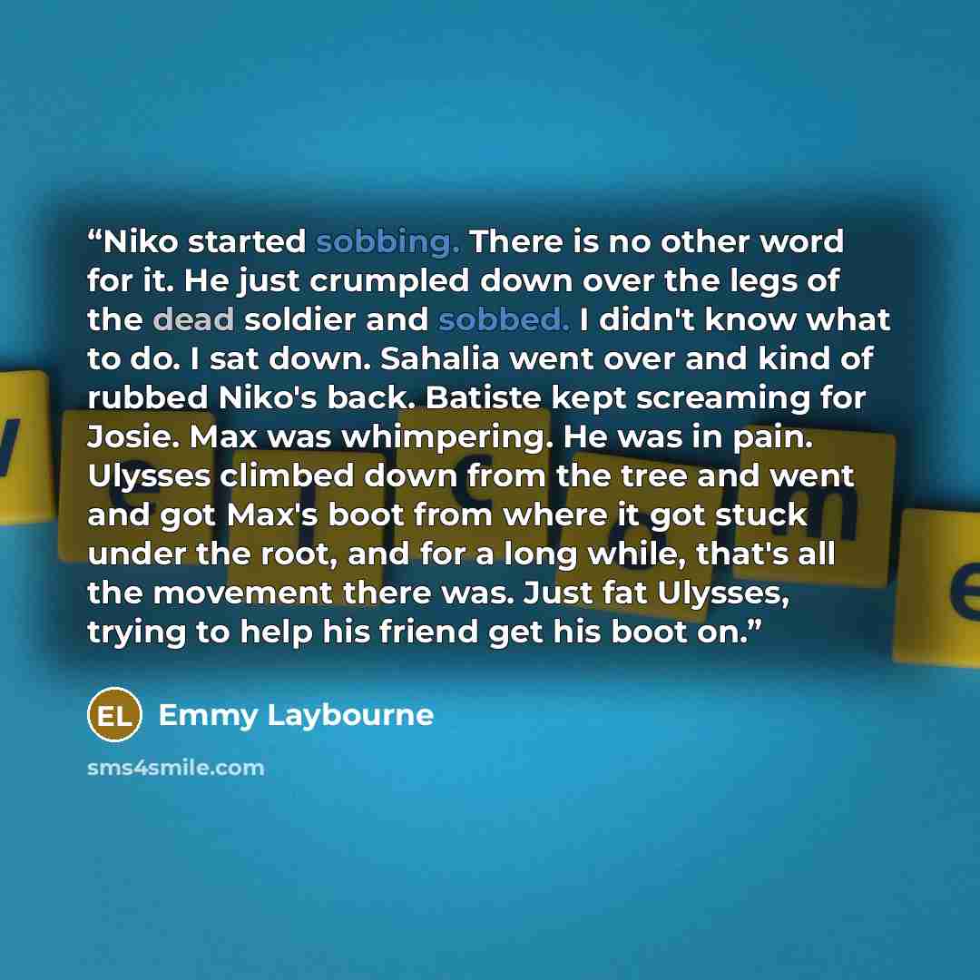 “Niko started sobbing. There is no other word for it. He just crumpled down over the legs of the dead soldier and sobbed. I didn't know what to do. I sat down. Sahalia went over and kind of rubbed Niko's back. Batiste kept screaming for Josie. Max was whimpering. He was in pain. Ulysses climbed…” quote by Emmy Laybourne