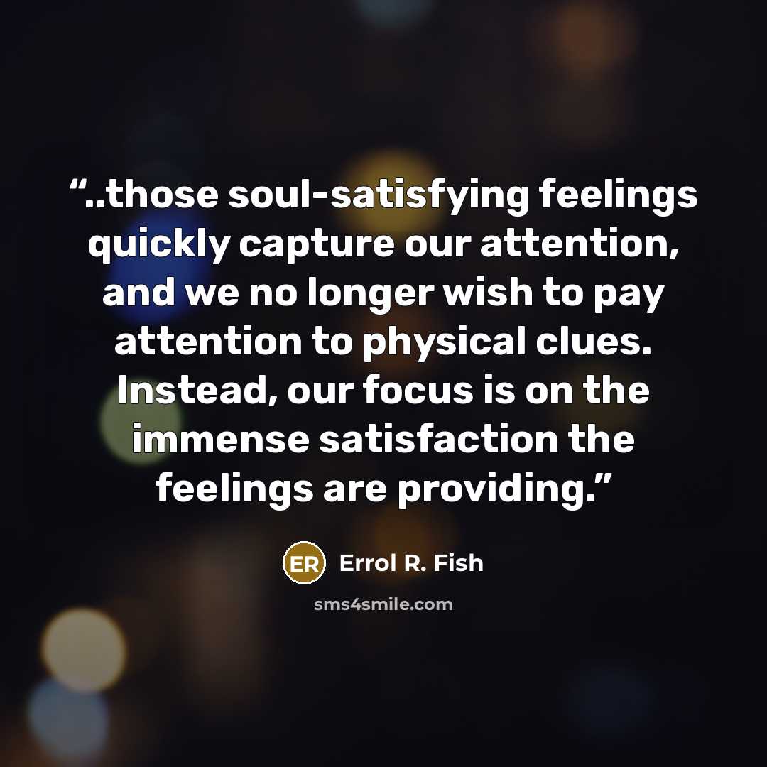 “..those soul-satisfying feelings quickly capture our attention, and we no longer wish to pay attention to physical clues. Instead, our focus is on the immense satisfaction the feelings are providing.” quote by Errol R. Fish