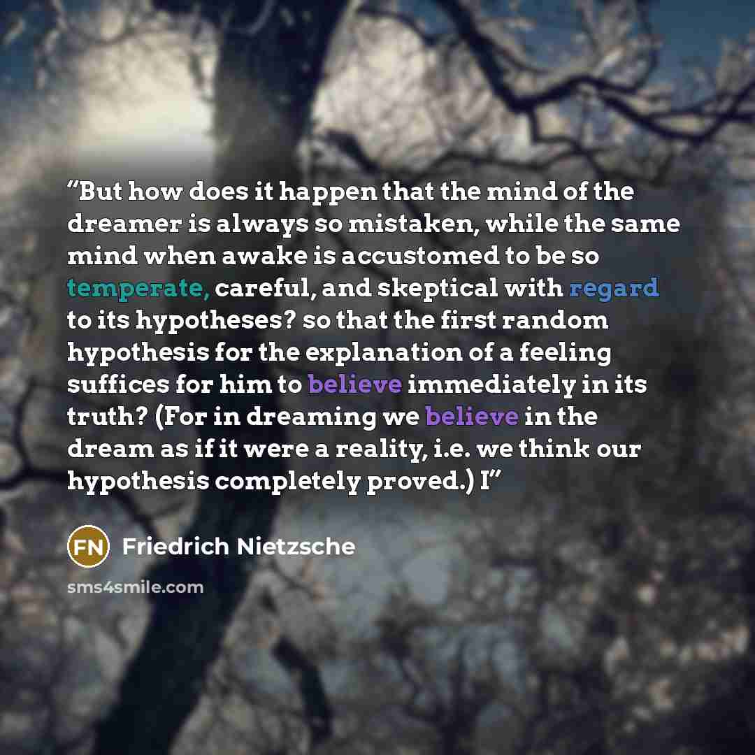 “But how does it happen that the mind of the dreamer is always so mistaken, while the same mind when awake is accustomed to be so temperate, careful, and skeptical with regard to its hypotheses? so that the first random hypothesis for the explanation of a feeling suffices for him to believe…” quote by Friedrich Nietzsche
