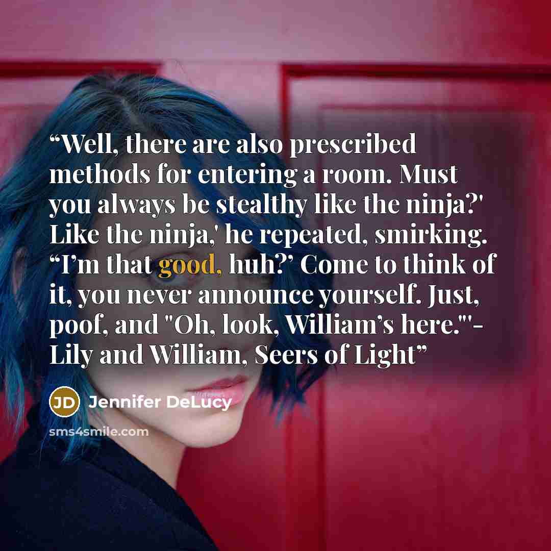 “Well, there are also prescribed methods for entering a room. Must you always be stealthy like the ninja?' Like the ninja,' he repeated, smirking. “I’m that good, huh?’ Come to think of it, you never announce yourself. Just, poof, and "Oh, look, William’s here."'- Lily and William, Seers of Light” quote by Jennifer DeLucy