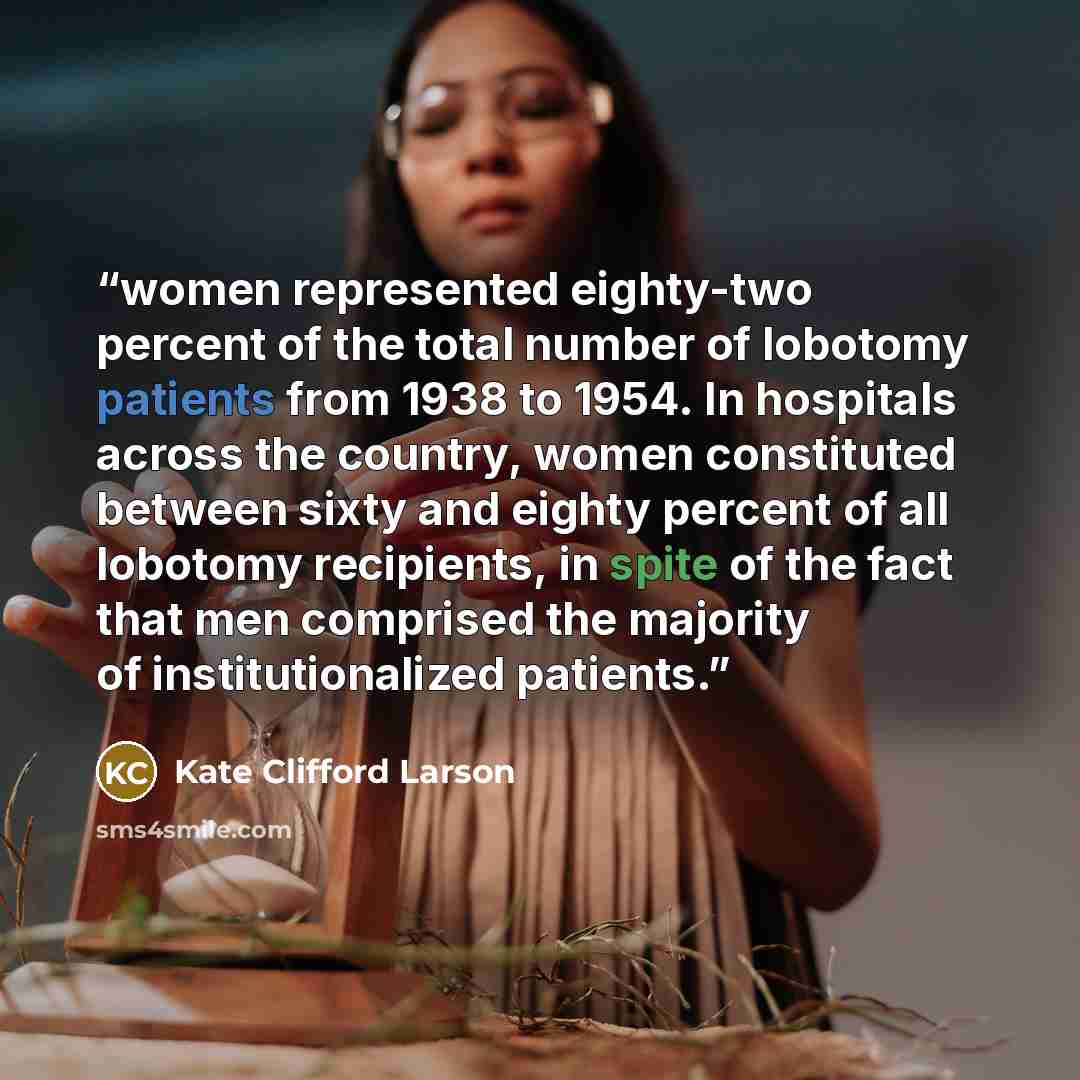 “women represented eighty-two percent of the total number of lobotomy patients from 1938 to 1954. In hospitals across the country, women constituted between sixty and eighty percent of all lobotomy recipients, in spite of the fact that men comprised the majority of institutionalized patients.” quote by Kate Clifford Larson