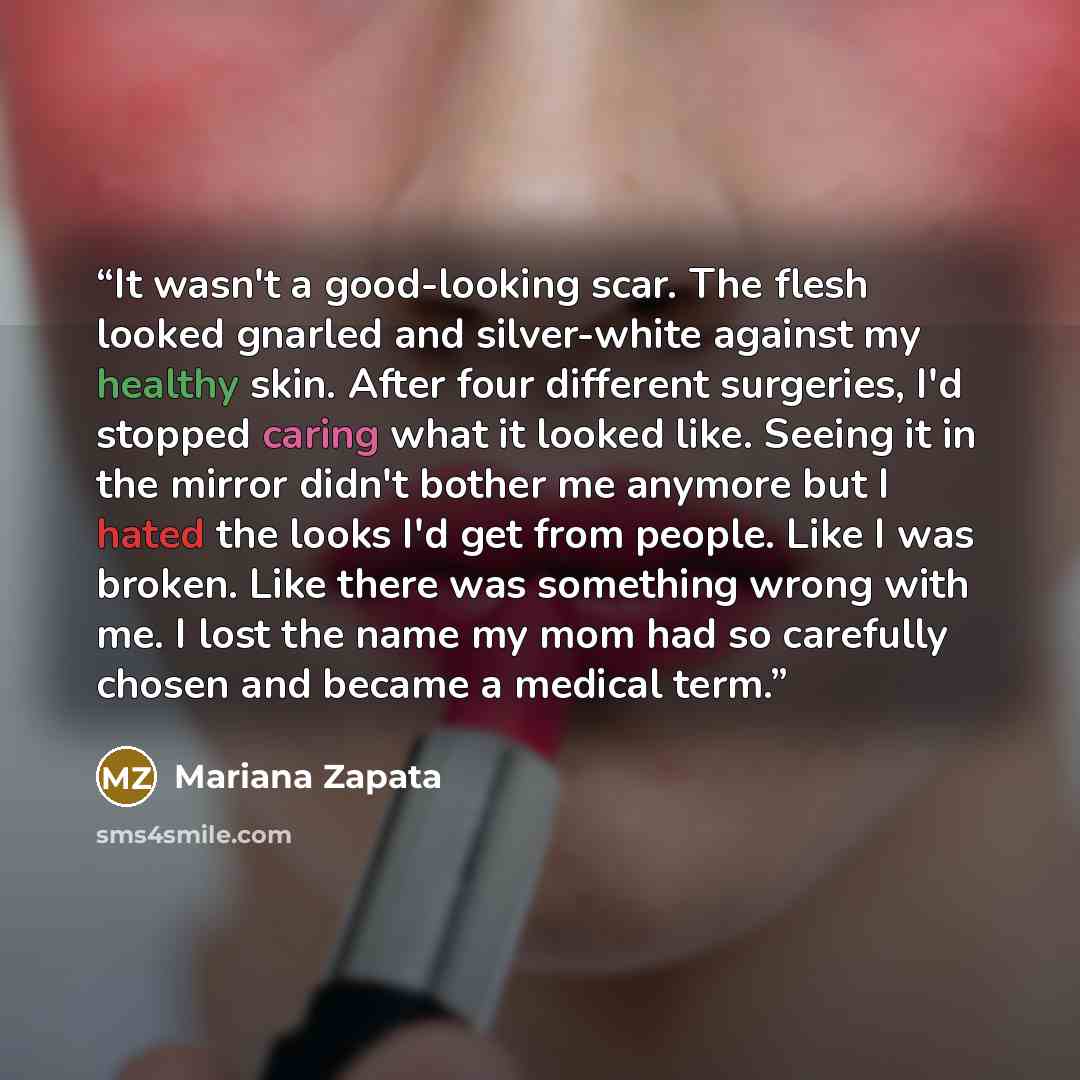 “It wasn't a good-looking scar. The flesh looked gnarled and silver-white against my healthy skin. After four different surgeries, I'd stopped caring what it looked like. Seeing it in the mirror didn't bother me anymore but I hated the looks I'd get from people. Like I was broken. Like there was…” quote by Mariana Zapata