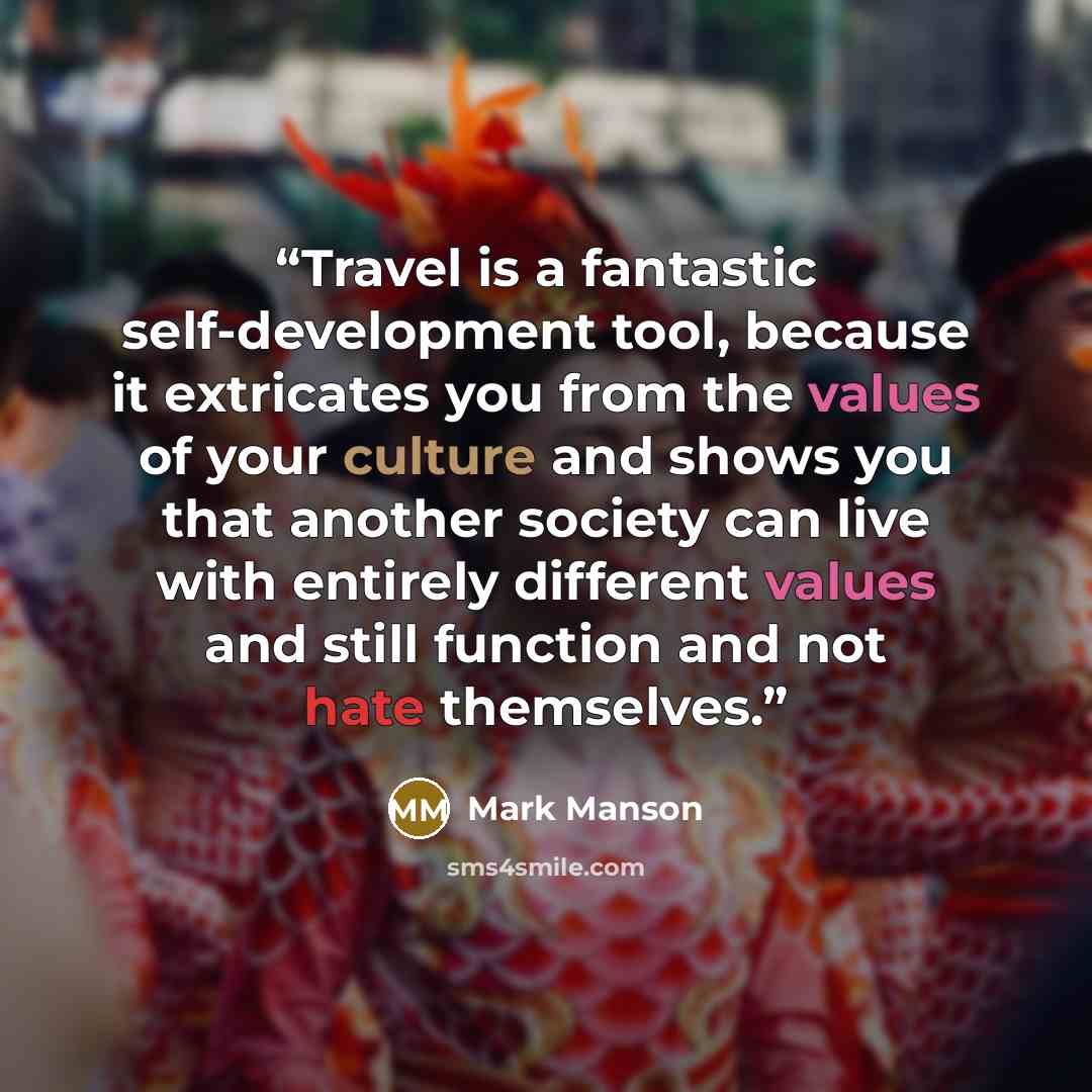 “Travel is a fantastic self-development tool, because it extricates you from the values of your culture and shows you that another society can live with entirely different values and still function and not hate themselves.” quote by Mark Manson