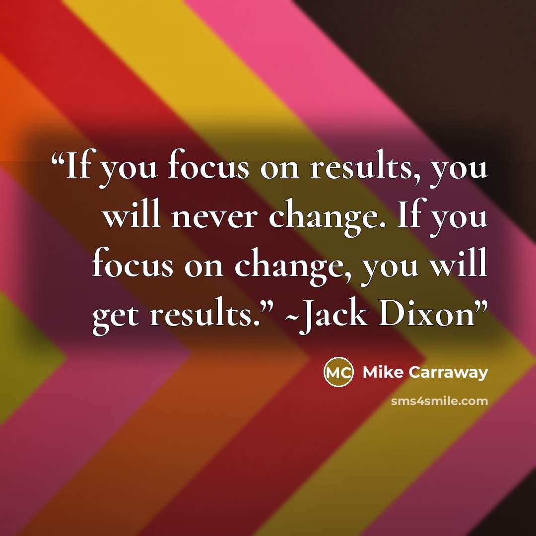 “If you focus on results, you will never change. If you focus on change, you will get results.” ~Jack Dixon” quote by Mike Carraway